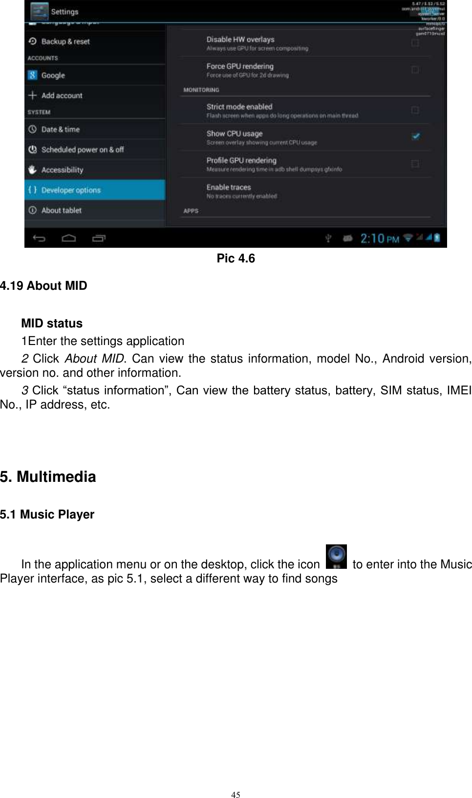      45  Pic 4.6 4.19 About MID MID status 1Enter the settings application 2 Click About MID. Can view the status information, model No., Android version, version no. and other information. 3 Click “status information”, Can view the battery status, battery, SIM status, IMEI No., IP address, etc.   5. Multimedia 5.1 Music Player In the application menu or on the desktop, click the icon    to enter into the Music Player interface, as pic 5.1, select a different way to find songs  