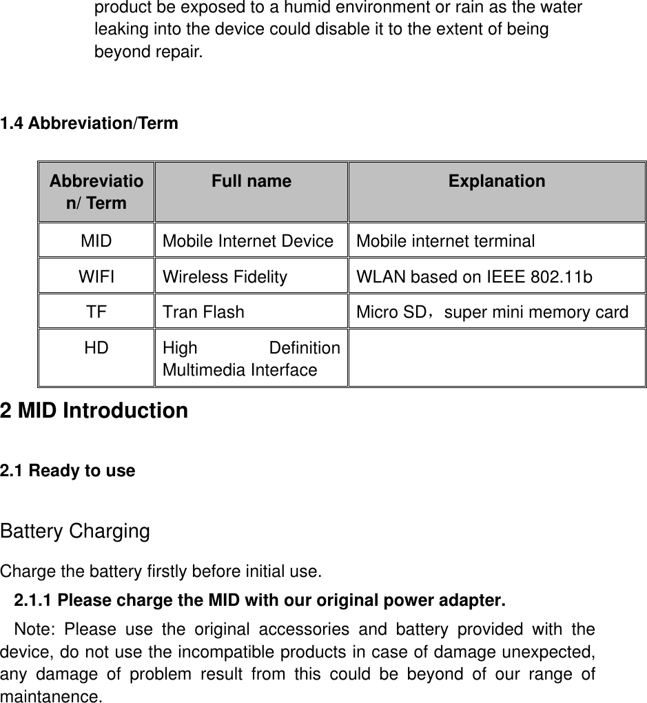 product be exposed to a humid environment or rain as the water leaking into the device could disable it to the extent of being beyond repair.  1.4 Abbreviation/Term Abbreviation/ Term Full name Explanation MID Mobile Internet Device Mobile internet terminal WIFI Wireless Fidelity WLAN based on IEEE 802.11b   TF Tran Flash Micro SD，super mini memory card HD High  Definition Multimedia Interface  2 MID Introduction 2.1 Ready to use Battery Charging Charge the battery firstly before initial use. 2.1.1 Please charge the MID with our original power adapter. Note:  Please  use  the  original  accessories  and  battery  provided  with  the device, do not use the incompatible products in case of damage unexpected, any  damage  of  problem  result  from  this  could  be  beyond  of  our  range  of maintanence.   