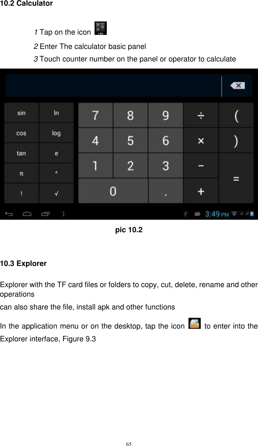      65 10.2 Calculator 1 Tap on the icon   2 Enter The calculator basic panel   3 Touch counter number on the panel or operator to calculate  pic 10.2  10.3 Explorer Explorer with the TF card files or folders to copy, cut, delete, rename and other operations can also share the file, install apk and other functions In the application menu or on the desktop, tap the icon    to enter into the Explorer interface, Figure 9.3  