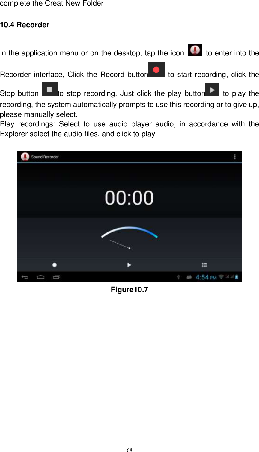      68 complete the Creat New Folder 10.4 Recorder In the application menu or on the desktop, tap the icon    to enter into the Recorder interface, Click the Record button   to start recording, click the Stop button  to stop recording. Just click the play button   to play the recording, the system automatically prompts to use this recording or to give up, please manually select.   Play  recordings:  Select  to  use  audio  player  audio,  in  accordance  with  the Explorer select the audio files, and click to play   Figure10.7