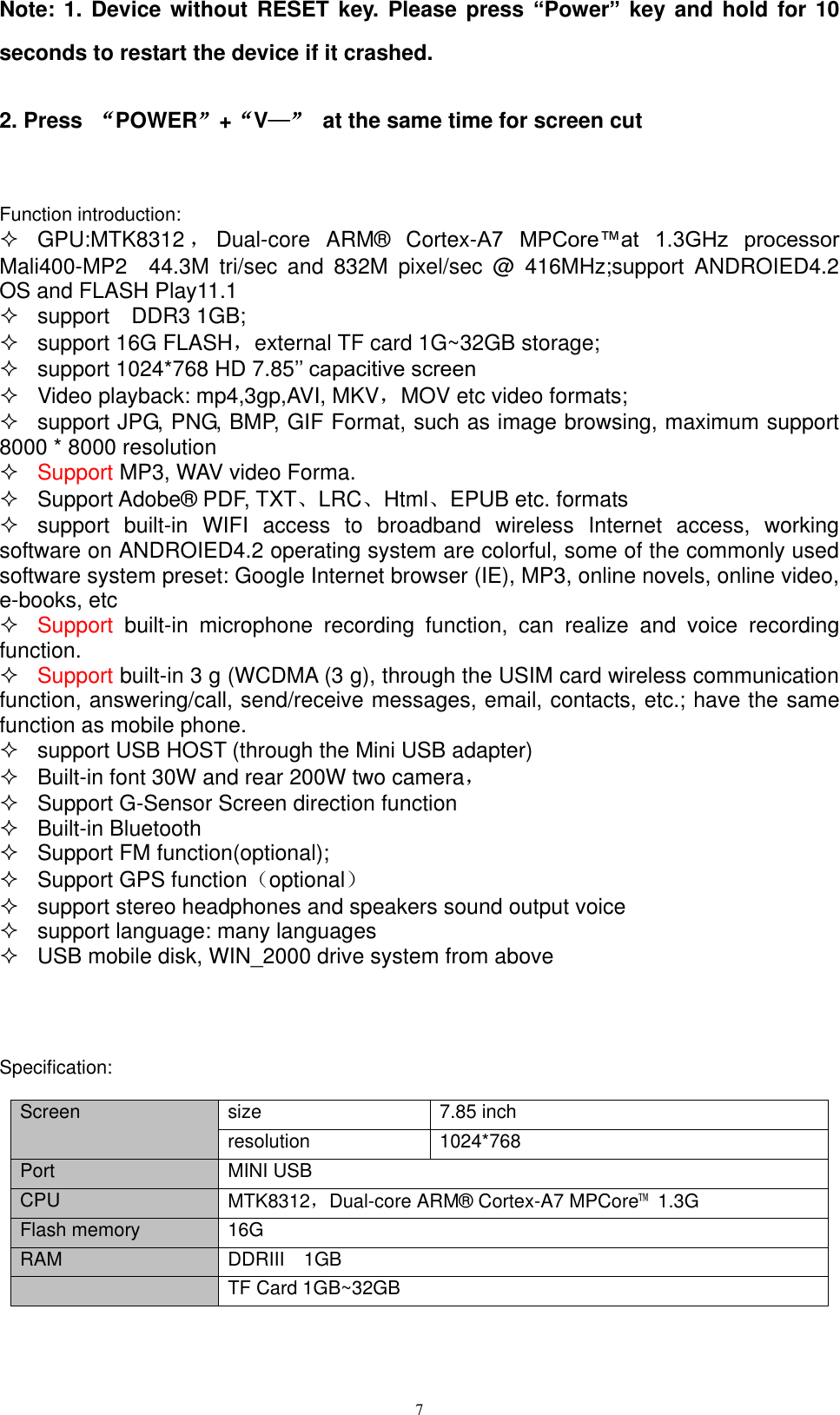      7 Note: 1. Device without RESET key. Please press “Power” key and hold for  10 seconds to restart the device if it crashed.     2. Press  “POWER”+“V—”  at the same time for screen cut    Function introduction:   GPU:MTK8312 ，Dual-core  ARM®  Cortex-A7  MPCore™at  1.3GHz  processor   Mali400-MP2    44.3M  tri/sec  and  832M  pixel/sec  @  416MHz;support  ANDROIED4.2 OS and FLASH Play11.1     support    DDR3 1GB;   support 16G FLASH，external TF card 1G~32GB storage;   support 1024*768 HD 7.85’’ capacitive screen     Video playback: mp4,3gp,AVI, MKV，MOV etc video formats;   support JPG, PNG, BMP, GIF Format, such as image browsing, maximum support 8000 * 8000 resolution  Support MP3, WAV video Forma.   Support Adobe® PDF, TXT、LRC、Html、EPUB etc. formats   support  built-in  WIFI  access  to  broadband  wireless  Internet  access,  working software on ANDROIED4.2 operating system are colorful, some of the commonly used software system preset: Google Internet browser (IE), MP3, online novels, online video, e-books, etc  Support  built-in  microphone  recording  function,  can  realize  and  voice  recording function.  Support built-in 3 g (WCDMA (3 g), through the USIM card wireless communication function, answering/call, send/receive messages, email, contacts, etc.; have the same function as mobile phone.   support USB HOST (through the Mini USB adapter)   Built-in font 30W and rear 200W two camera，   Support G-Sensor Screen direction function   Built-in Bluetooth     Support FM function(optional);   Support GPS function（optional）   support stereo headphones and speakers sound output voice   support language: many languages   USB mobile disk, WIN_2000 drive system from above     Specification:  Screen size 7.85 inch   resolution 1024*768   Port MINI USB CPU MTK8312，Dual-core ARM® Cortex-A7 MPCore™  1.3G Flash memory 16G RAM DDRIII    1GB  TF Card 1GB~32GB 