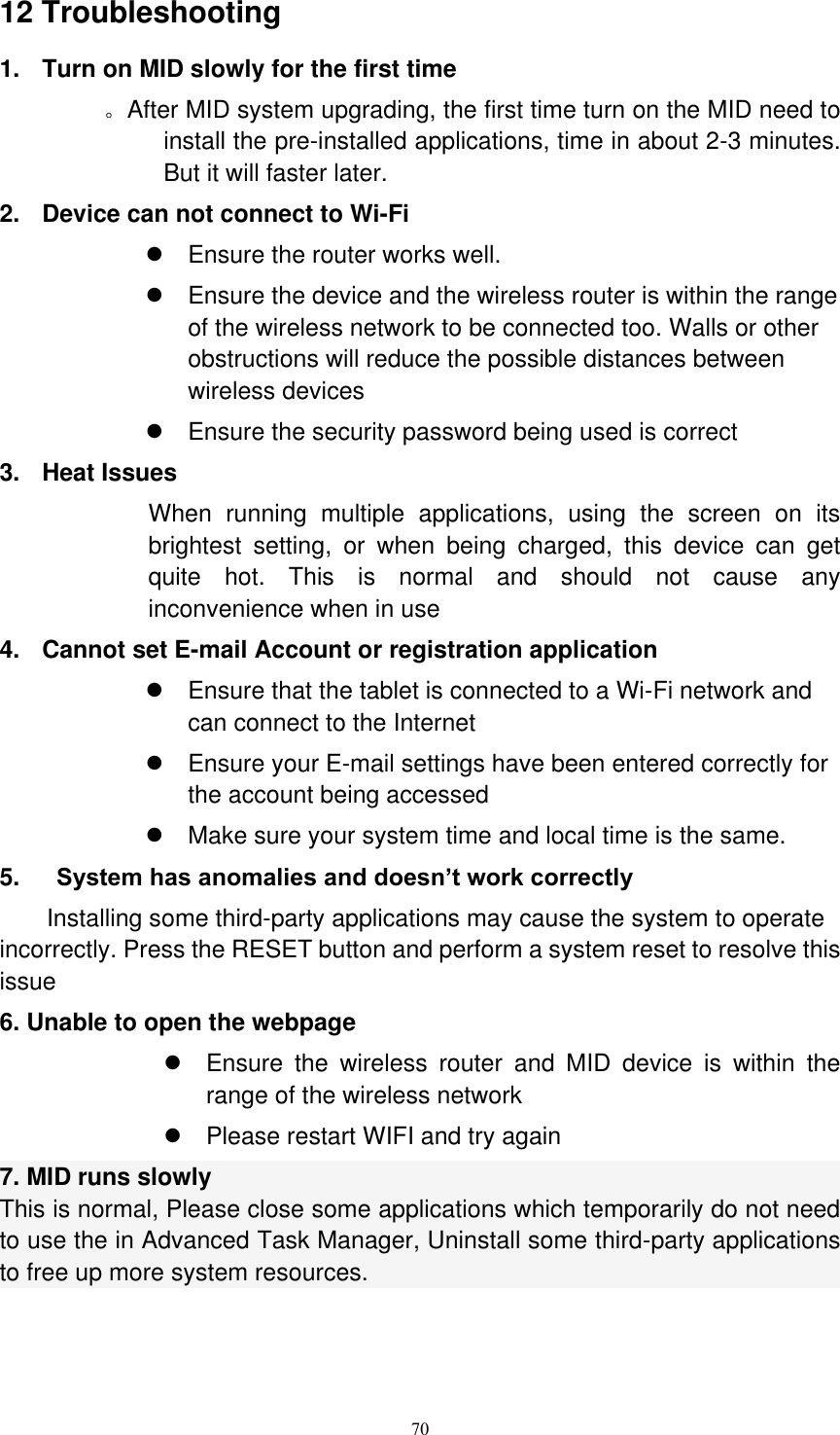      70 12 Troubleshooting 1.  Turn on MID slowly for the first time        。After MID system upgrading, the first time turn on the MID need to install the pre-installed applications, time in about 2-3 minutes. But it will faster later. 2.  Device can not connect to Wi-Fi   Ensure the router works well.   Ensure the device and the wireless router is within the range of the wireless network to be connected too. Walls or other obstructions will reduce the possible distances between wireless devices   Ensure the security password being used is correct   3.  Heat Issues When  running  multiple  applications,  using  the  screen  on  its brightest  setting,  or  when  being  charged,  this  device  can  get quite  hot.  This  is  normal  and  should  not  cause  any inconvenience when in use 4.  Cannot set E-mail Account or registration application   Ensure that the tablet is connected to a Wi-Fi network and can connect to the Internet   Ensure your E-mail settings have been entered correctly for the account being accessed   Make sure your system time and local time is the same. 5.      System has anomalies and doesn’t work correctly Installing some third-party applications may cause the system to operate incorrectly. Press the RESET button and perform a system reset to resolve this issue 6. Unable to open the webpage   Ensure  the  wireless  router  and  MID  device  is  within  the range of the wireless network   Please restart WIFI and try again 7. MID runs slowly This is normal, Please close some applications which temporarily do not need to use the in Advanced Task Manager, Uninstall some third-party applications to free up more system resources.   