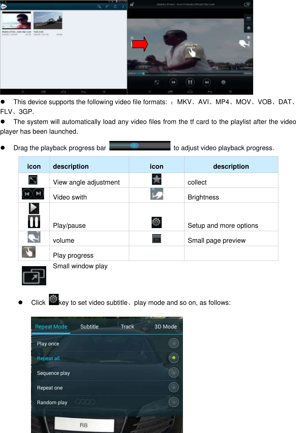    This device supports the following video file formats:  ：MKV、AVI、MP4、MOV、VOB、DAT、FLV、3GP.   The system will automatically load any video files from the tf card to the playlist after the video player has been launched.   Drag the playback progress bar    to adjust video playback progress.   icon description icon description  View angle adjustment  collect  Video swith  Brightness     Play/pause  Setup and more options  volume  Small page preview  Play progress    Small window play   Click  key to set video subtitle、play mode and so on, as follows:    