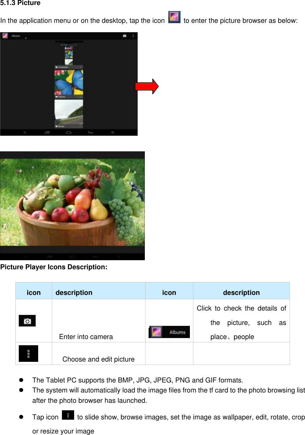 5.1.3 Picture In the application menu or on the desktop, tap the icon    to enter the picture browser as below:   Picture Player Icons Description:    icon description icon description    Enter into camera    Click  to  check  the  details  of the  picture,  such  as place、people    Choose and edit picture        The Tablet PC supports the BMP, JPG, JPEG, PNG and GIF formats.   The system will automatically load the image files from the tf card to the photo browsing list after the photo browser has launched.   Tap icon    to slide show, browse images, set the image as wallpaper, edit, rotate, crop or resize your image 