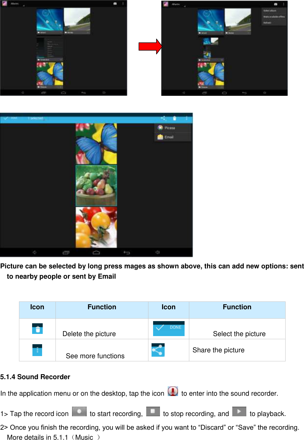                          Picture can be selected by long press mages as shown above, this can add new options: sent to nearby people or sent by Email     Icon Function Icon Function    Delete the picture  Select the picture  See more functions    Share the picture  5.1.4 Sound Recorder In the application menu or on the desktop, tap the icon    to enter into the sound recorder.   1&gt; Tap the record icon    to start recording,    to stop recording, and    to playback.   2&gt; Once you finish the recording, you will be asked if you want to “Discard” or “Save” the recording. More details in 5.1.1（Music  ） 