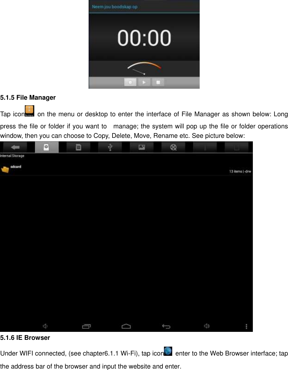   5.1.5 File Manager Tap icon   on the menu or desktop to enter the interface of File Manager as shown below: Long press the file or folder if you want to    manage; the system will pop up the file or folder operations window, then you can choose to Copy, Delete, Move, Rename etc. See picture below:  5.1.6 IE Browser   Under WIFI connected, (see chapter6.1.1 Wi-Fi), tap icon   enter to the Web Browser interface; tap the address bar of the browser and input the website and enter. 