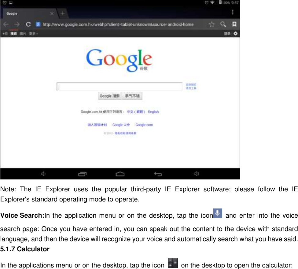    Note:  The  IE  Explorer  uses  the  popular  third-party  IE  Explorer  software;  please  follow  the  IE Explorer&apos;s standard operating mode to operate.   Voice Search:In the application menu or on the desktop, tap the icon   and enter into the voice search page: Once you have entered in, you can speak out the content to the device with standard language, and then the device will recognize your voice and automatically search what you have said. 5.1.7 Calculator In the applications menu or on the desktop, tap the icon    on the desktop to open the calculator: 