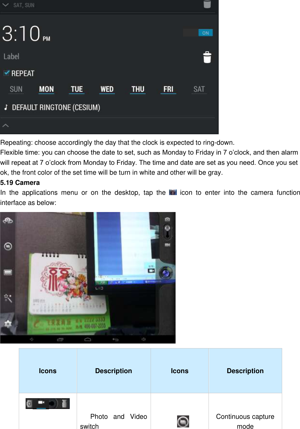  Repeating: choose accordingly the day that the clock is expected to ring-down.   Flexible time: you can choose the date to set, such as Monday to Friday in 7 o’clock, and then alarm will repeat at 7 o’clock from Monday to Friday. The time and date are set as you need. Once you set ok, the front color of the set time will be turn in white and other will be gray. 5.19 Camera                                                                                                                                                                                                                                                                                                   In  the  applications  menu  or  on  the  desktop,  tap  the    icon  to  enter  into  the  camera  function interface as below:    Icons Description Icons Description  Photo  and  Video switch     Continuous capture mode     