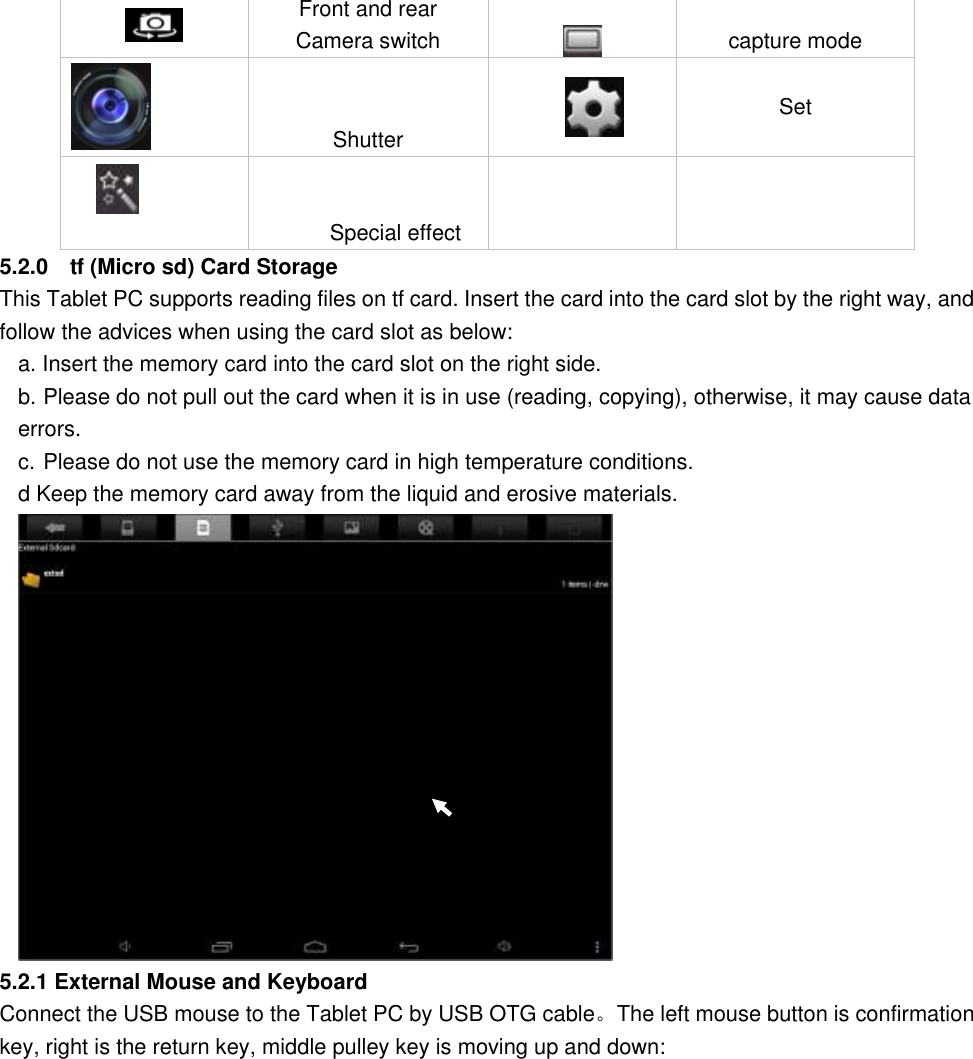   Front and rear Camera switch  capture mode      Shutter    Set      Special effect       5.2.0    tf (Micro sd) Card Storage This Tablet PC supports reading files on tf card. Insert the card into the card slot by the right way, and follow the advices when using the card slot as below:   a. Insert the memory card into the card slot on the right side. b. Please do not pull out the card when it is in use (reading, copying), otherwise, it may cause data errors.   c. Please do not use the memory card in high temperature conditions.         d Keep the memory card away from the liquid and erosive materials.      5.2.1 External Mouse and Keyboard Connect the USB mouse to the Tablet PC by USB OTG cable。The left mouse button is confirmation key, right is the return key, middle pulley key is moving up and down: 