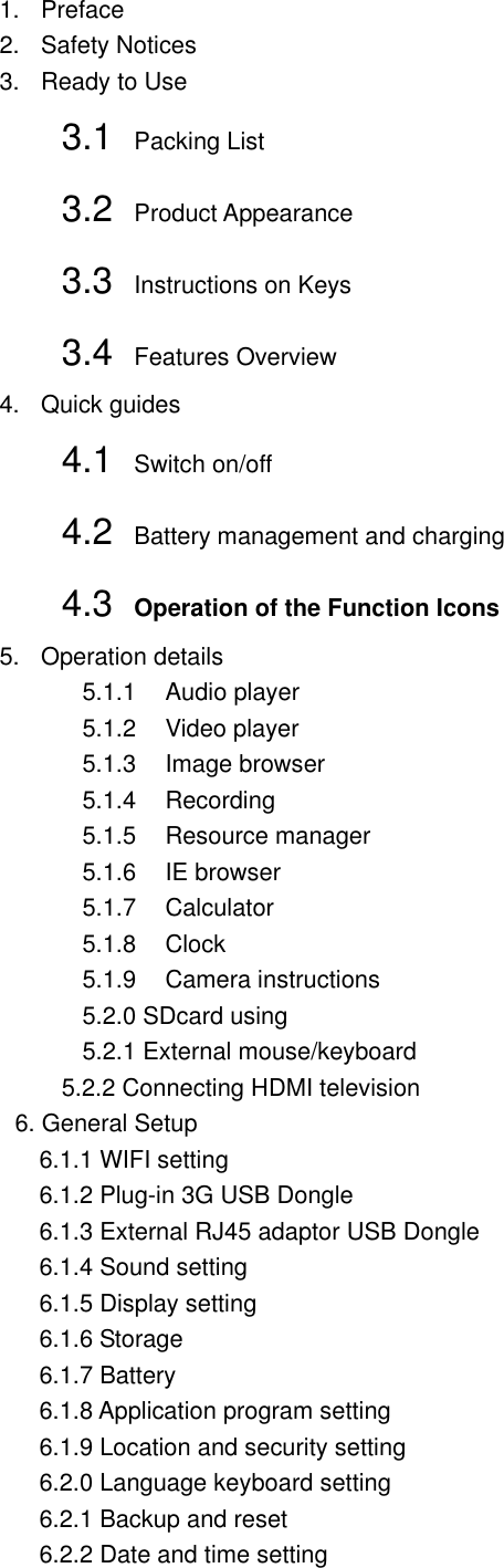 1.  Preface 2.  Safety Notices 3.  Ready to Use 3.1  Packing List   3.2  Product Appearance 3.3  Instructions on Keys   3.4  Features Overview 4.  Quick guides 4.1  Switch on/off   4.2  Battery management and charging 4.3  Operation of the Function Icons   5.  Operation details 5.1.1  Audio player 5.1.2  Video player 5.1.3  Image browser 5.1.4  Recording 5.1.5  Resource manager 5.1.6  IE browser 5.1.7  Calculator 5.1.8  Clock 5.1.9  Camera instructions 5.2.0 SDcard using 5.2.1 External mouse/keyboard 5.2.2 Connecting HDMI television 6. General Setup   6.1.1 WIFI setting   6.1.2 Plug-in 3G USB Dongle   6.1.3 External RJ45 adaptor USB Dongle   6.1.4 Sound setting   6.1.5 Display setting   6.1.6 Storage     6.1.7 Battery     6.1.8 Application program setting   6.1.9 Location and security setting   6.2.0 Language keyboard setting   6.2.1 Backup and reset   6.2.2 Date and time setting 