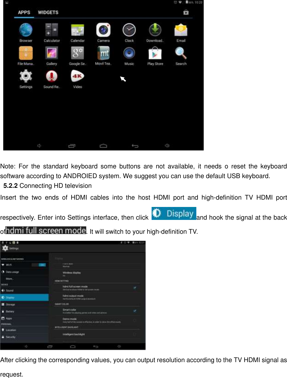   Note:  For  the  standard  keyboard  some  buttons  are  not  available,  it  needs  o  reset  the  keyboard software according to ANDROIED system. We suggest you can use the default USB keyboard.      5.2.2 Connecting HD television Insert  the  two  ends  of  HDMI  cables  into  the  host  HDMI  port  and  high-definition  TV  HDMI  port respectively. Enter into Settings interface, then click  and hook the signal at the back of . It will switch to your high-definition TV.          After clicking the corresponding values, you can output resolution according to the TV HDMI signal as request. 