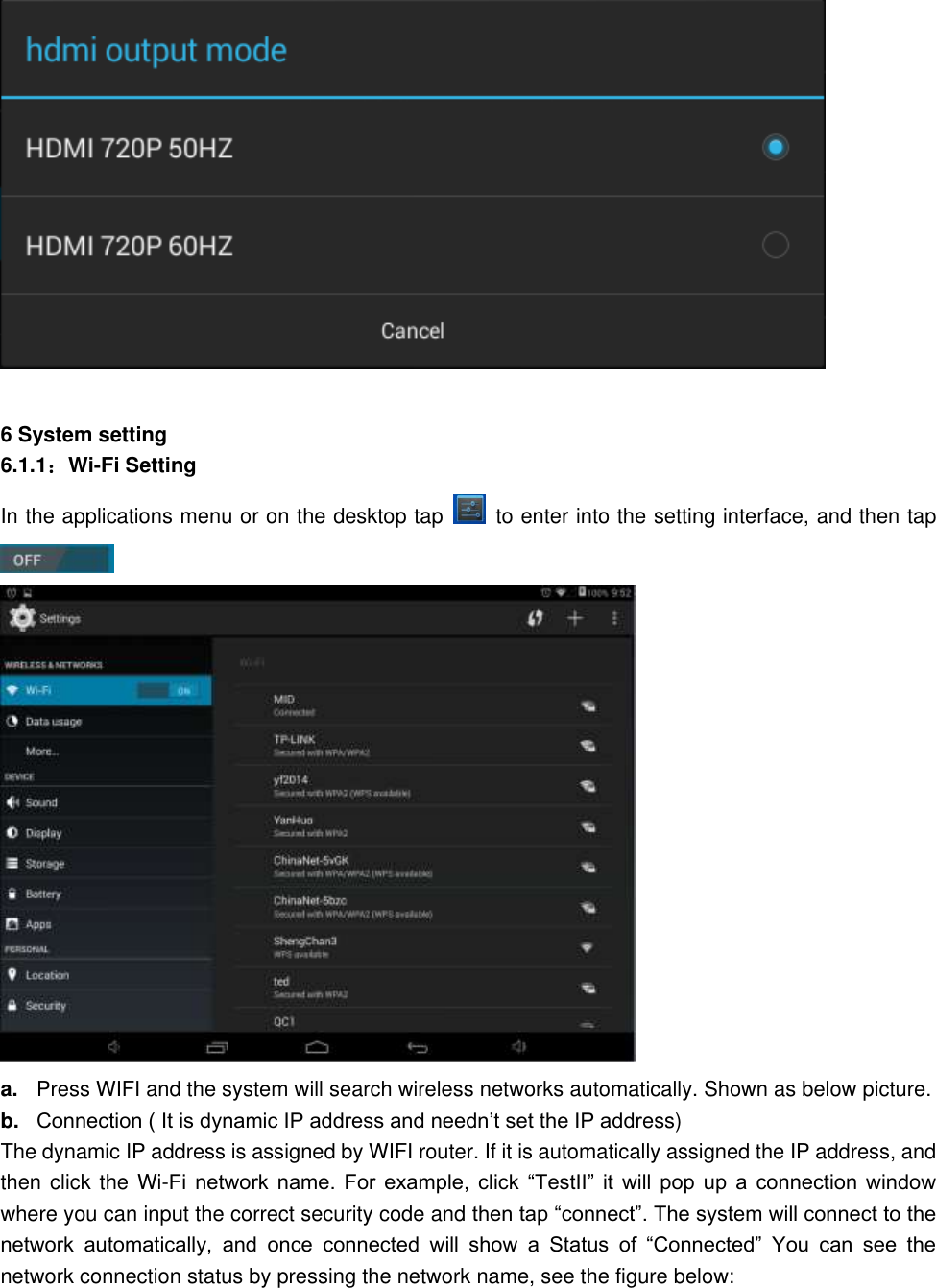   6 System setting 6.1.1：Wi-Fi Setting In the applications menu or on the desktop tap    to enter into the setting interface, and then tap     a. Press WIFI and the system will search wireless networks automatically. Shown as below picture.   b. Connection ( It is dynamic IP address and needn’t set the IP address) The dynamic IP address is assigned by WIFI router. If it is automatically assigned the IP address, and then click the Wi-Fi  network  name.  For  example,  click  “TestII”  it  will  pop  up  a  connection  window where you can input the correct security code and then tap “connect”. The system will connect to the network  automatically,  and  once  connected  will  show  a  Status  of  “Connected”  You  can  see  the network connection status by pressing the network name, see the figure below:    