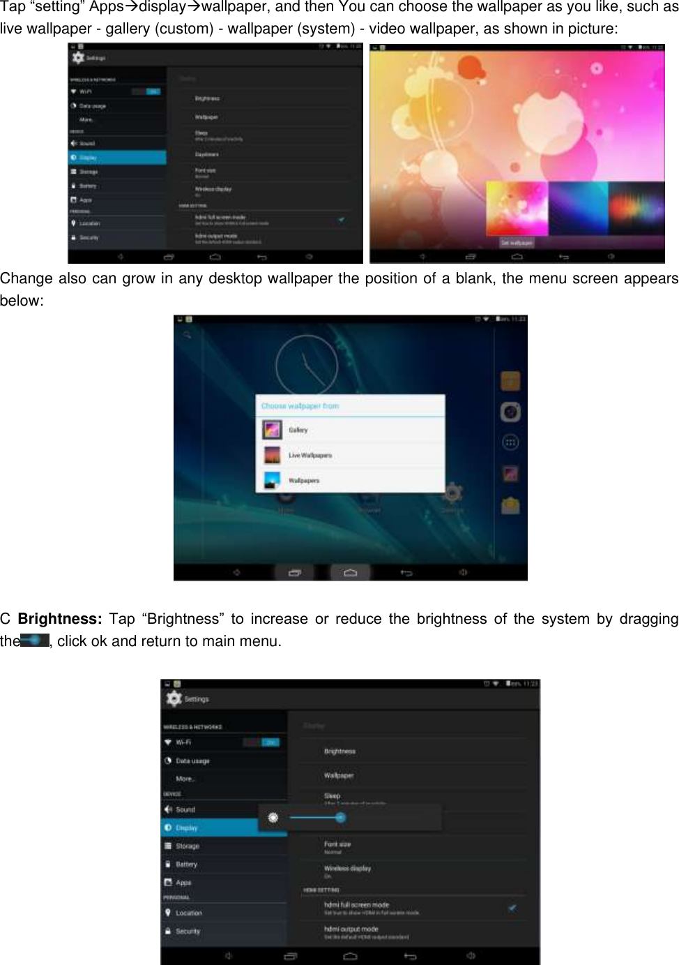 Tap “setting” Appsdisplaywallpaper, and then You can choose the wallpaper as you like, such as live wallpaper - gallery (custom) - wallpaper (system) - video wallpaper, as shown in picture:                Change also can grow in any desktop wallpaper the position of a blank, the menu screen appears below:   C  Brightness:  Tap  “Brightness”  to  increase  or  reduce  the  brightness  of  the  system  by  dragging the , click ok and return to main menu.    