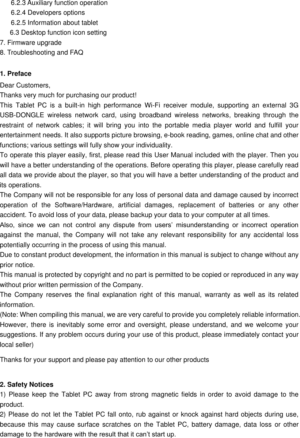   6.2.3 Auxiliary function operation   6.2.4 Developers options   6.2.5 Information about tablet 6.3 Desktop function icon setting 7. Firmware upgrade 8. Troubleshooting and FAQ 1. Preface Dear Customers, Thanks very much for purchasing our product! This  Tablet  PC  is  a  built-in  high  performance  Wi-Fi  receiver  module,  supporting  an  external  3G USB-DONGLE  wireless  network  card,  using  broadband  wireless  networks,  breaking  through  the restraint  of  network  cables;  it  will  bring  you  into  the  portable  media  player  world  and  fulfill  your entertainment needs. It also supports picture browsing, e-book reading, games, online chat and other functions; various settings will fully show your individuality. To operate this player easily, first, please read this User Manual included with the player. Then you will have a better understanding of the operations. Before operating this player, please carefully read all data we provide about the player, so that you will have a better understanding of the product and its operations.     The Company will not be responsible for any loss of personal data and damage caused by incorrect operation  of  the  Software/Hardware,  artificial  damages,  replacement  of  batteries  or  any  other accident. To avoid loss of your data, please backup your data to your computer at all times. Also,  since  we  can  not  control  any  dispute  from  users’  misunderstanding  or  incorrect  operation against  the manual, the  Company will not  take any  relevant responsibility  for any  accidental loss potentially occurring in the process of using this manual. Due to constant product development, the information in this manual is subject to change without any prior notice. This manual is protected by copyright and no part is permitted to be copied or reproduced in any way without prior written permission of the Company. The  Company  reserves  the  final explanation  right  of  this  manual,  warranty  as  well as  its  related information. (Note: When compiling this manual, we are very careful to provide you completely reliable information. However, there  is inevitably some  error and oversight, please  understand, and we  welcome your suggestions. If any problem occurs during your use of this product, please immediately contact your local seller) Thanks for your support and please pay attention to our other products    2. Safety Notices 1) Please  keep the Tablet  PC away from  strong magnetic fields in  order to avoid  damage to the product.   2) Please do not let the Tablet PC fall onto, rub against or knock against hard objects during use, because this  may cause  surface scratches on the  Tablet  PC, battery damage, data  loss  or other damage to the hardware with the result that it can’t start up. 