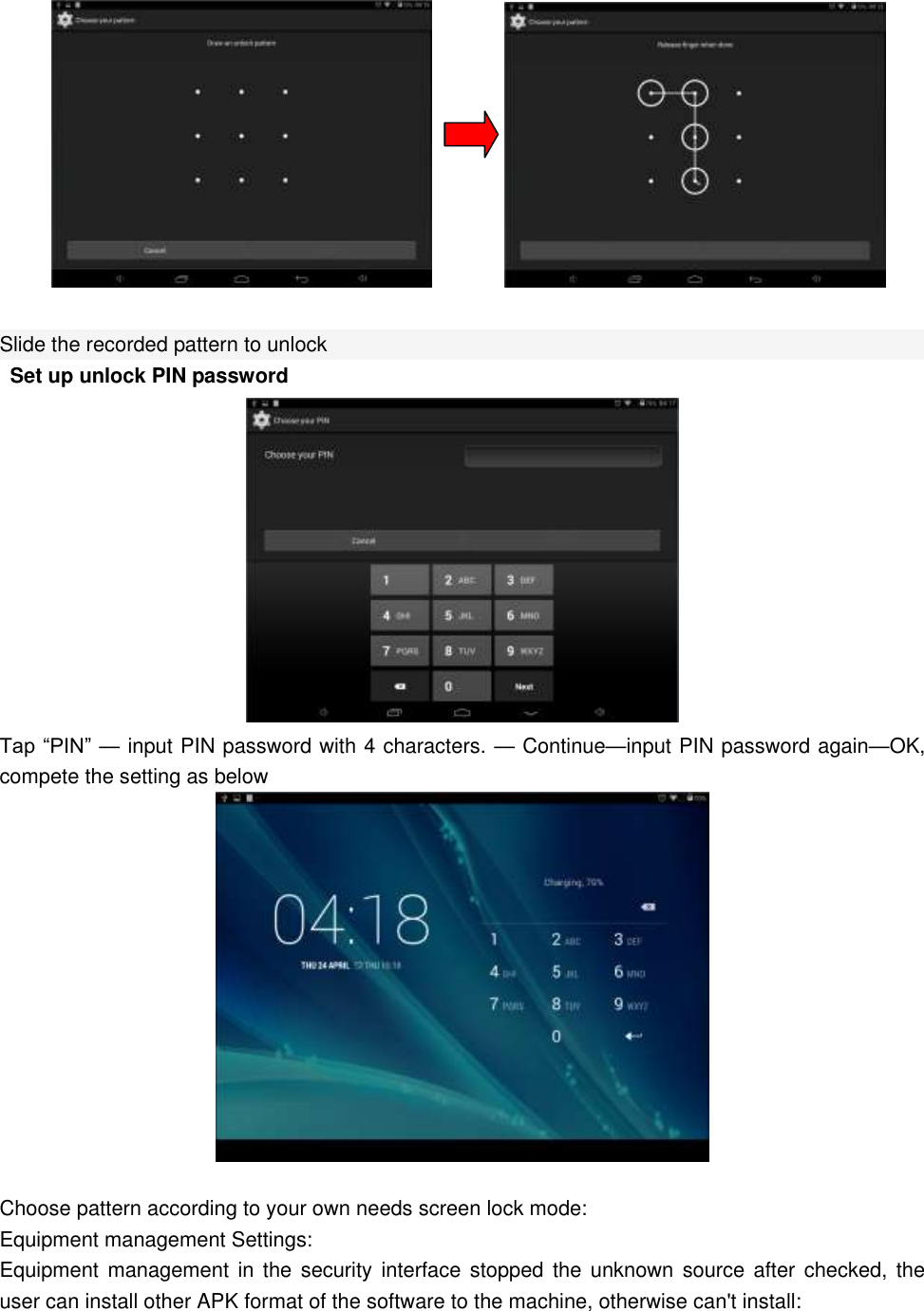                 Slide the recorded pattern to unlock  Set up unlock PIN password  Tap “PIN” — input PIN password with 4 characters. — Continue—input PIN password again—OK, compete the setting as below     Choose pattern according to your own needs screen lock mode: Equipment management Settings: Equipment management  in the  security interface  stopped the  unknown source  after checked,  the user can install other APK format of the software to the machine, otherwise can&apos;t install: 