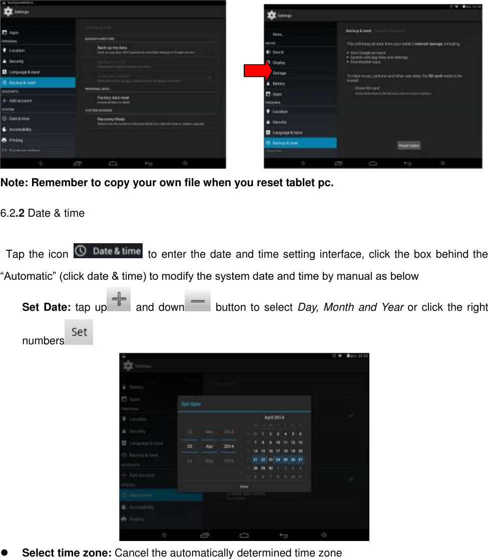                Note: Remember to copy your own file when you reset tablet pc.   6.2.2 Date &amp; time Tap the icon    to enter the date and time setting interface, click the box behind the “Automatic” (click date &amp; time) to modify the system date and time by manual as below Set Date: tap up   and down   button to select Day, Month and Year or click the right numbers    Select time zone: Cancel the automatically determined time zone 