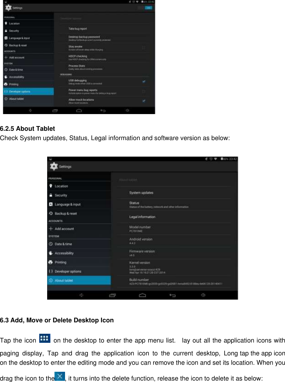                 6.2.5 About Tablet Check System updates, Status, Legal information and software version as below:   6.3 Add, Move or Delete Desktop Icon Tap the icon    on the desktop to enter the app menu list.    lay out all the application icons with paging  display,  Tap  and  drag  the  application  icon  to  the  current  desktop,  Long tap the app icon on the desktop to enter the editing mode and you can remove the icon and set its location. When you drag the icon to the , it turns into the delete function, release the icon to delete it as below:  