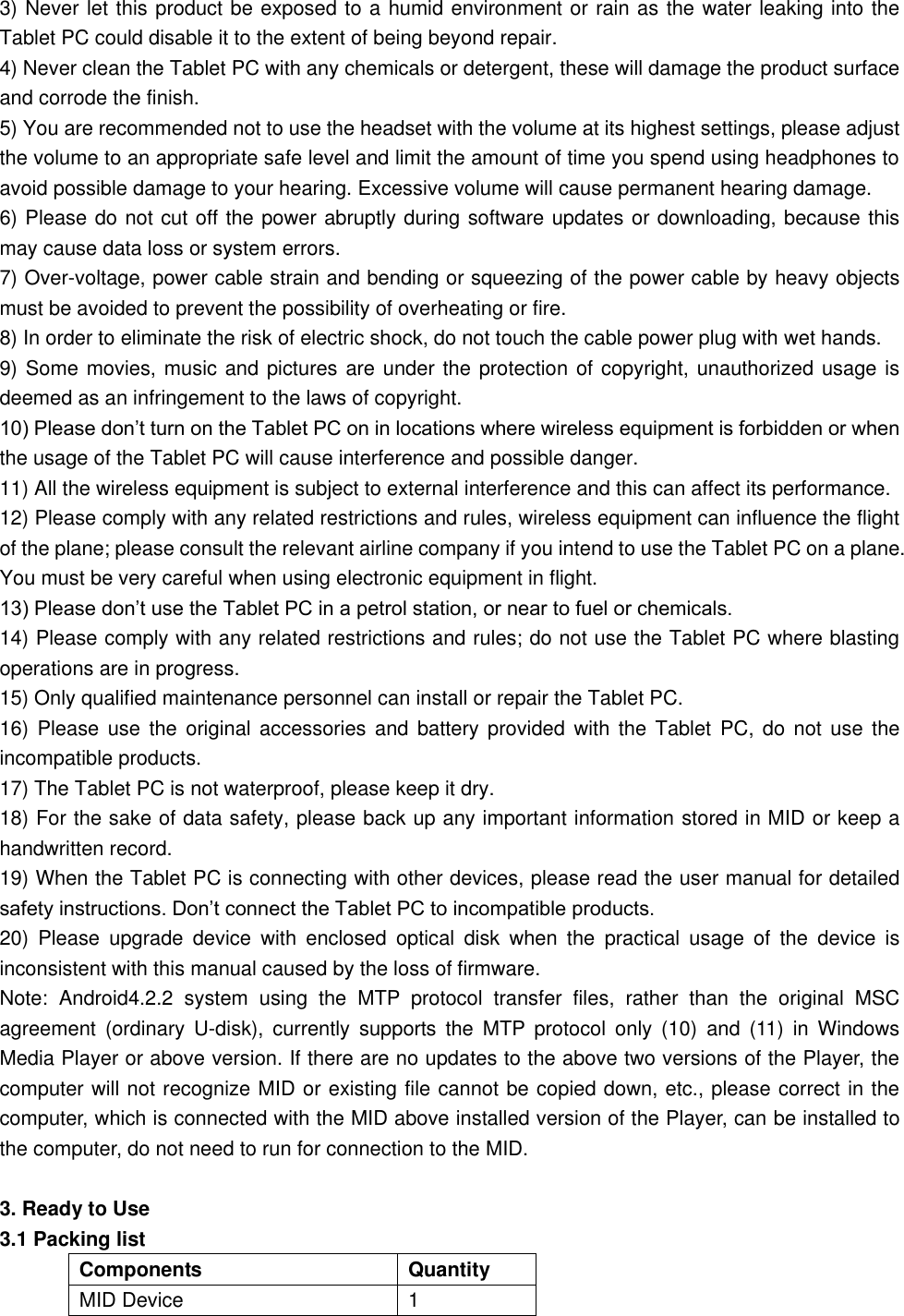 3) Never let this product be exposed to a humid environment or rain as the water leaking into the Tablet PC could disable it to the extent of being beyond repair.   4) Never clean the Tablet PC with any chemicals or detergent, these will damage the product surface and corrode the finish.   5) You are recommended not to use the headset with the volume at its highest settings, please adjust the volume to an appropriate safe level and limit the amount of time you spend using headphones to avoid possible damage to your hearing. Excessive volume will cause permanent hearing damage.   6) Please do not cut off the power abruptly during software updates or downloading, because this may cause data loss or system errors. 7) Over-voltage, power cable strain and bending or squeezing of the power cable by heavy objects must be avoided to prevent the possibility of overheating or fire.   8) In order to eliminate the risk of electric shock, do not touch the cable power plug with wet hands.   9) Some movies, music and pictures are under the protection of copyright, unauthorized usage is deemed as an infringement to the laws of copyright.   10) Please don’t turn on the Tablet PC on in locations where wireless equipment is forbidden or when the usage of the Tablet PC will cause interference and possible danger.   11) All the wireless equipment is subject to external interference and this can affect its performance.   12) Please comply with any related restrictions and rules, wireless equipment can influence the flight of the plane; please consult the relevant airline company if you intend to use the Tablet PC on a plane. You must be very careful when using electronic equipment in flight. 13) Please don’t use the Tablet PC in a petrol station, or near to fuel or chemicals.   14) Please comply with any related restrictions and rules; do not use the Tablet PC where blasting operations are in progress.   15) Only qualified maintenance personnel can install or repair the Tablet PC.     16) Please  use the  original accessories  and battery provided  with the  Tablet  PC, do not  use the incompatible products.   17) The Tablet PC is not waterproof, please keep it dry.   18) For the sake of data safety, please back up any important information stored in MID or keep a handwritten record.   19) When the Tablet PC is connecting with other devices, please read the user manual for detailed safety instructions. Don’t connect the Tablet PC to incompatible products.   20)  Please  upgrade  device  with  enclosed  optical  disk  when  the  practical  usage  of  the  device  is inconsistent with this manual caused by the loss of firmware. Note:  Android4.2.2  system  using  the  MTP  protocol  transfer  files,  rather  than  the  original  MSC agreement  (ordinary  U-disk),  currently  supports  the  MTP  protocol  only  (10)  and  (11)  in  Windows Media Player or above version. If there are no updates to the above two versions of the Player, the computer will not recognize MID or existing file cannot be copied down, etc., please correct in the computer, which is connected with the MID above installed version of the Player, can be installed to the computer, do not need to run for connection to the MID.  3. Ready to Use 3.1 Packing list Components Quantity MID Device 1 