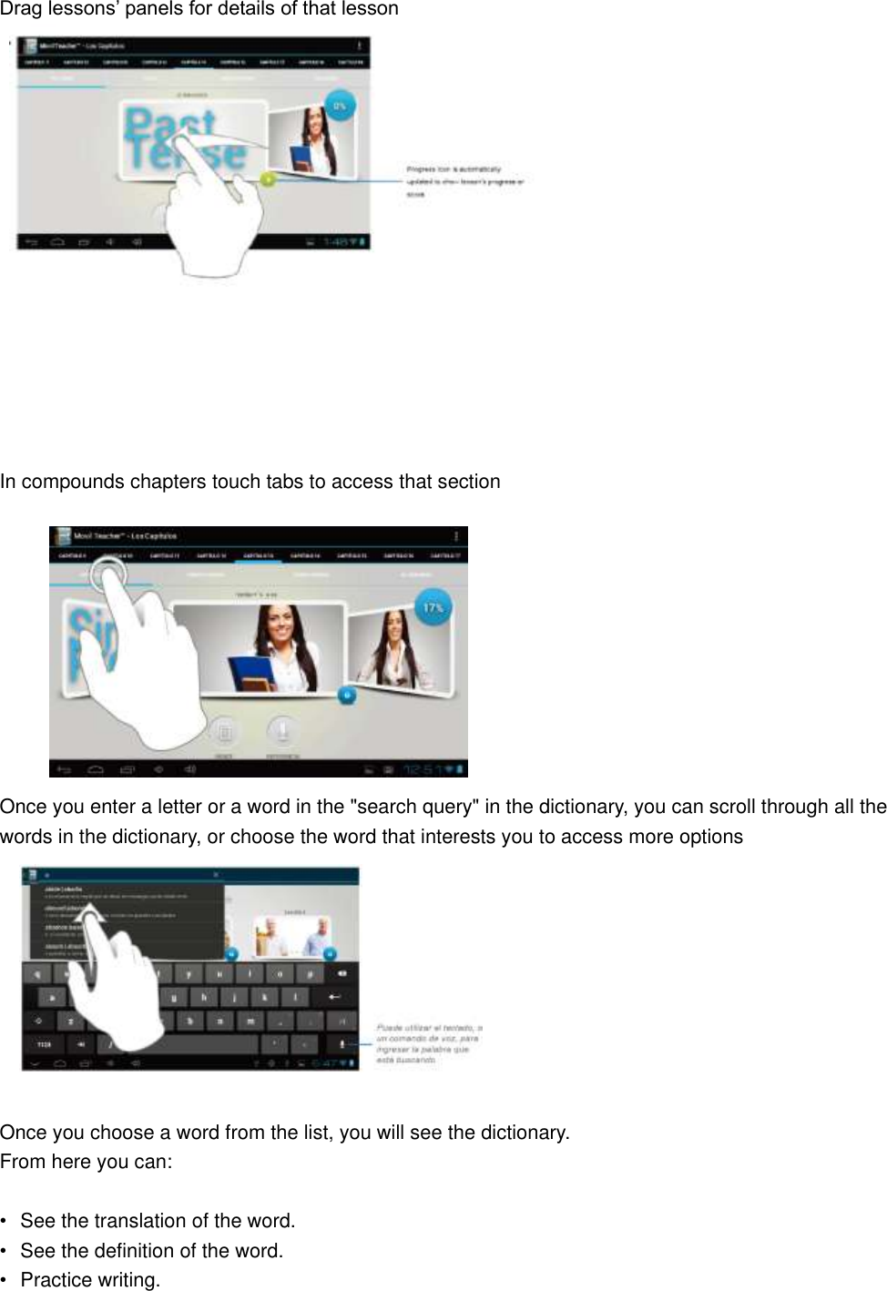 Drag lessons’ panels for details of that lesson          In compounds chapters touch tabs to access that section           Once you enter a letter or a word in the &quot;search query&quot; in the dictionary, you can scroll through all the words in the dictionary, or choose the word that interests you to access more options   Once you choose a word from the list, you will see the dictionary. From here you can:  •  See the translation of the word. •  See the definition of the word. •  Practice writing. 