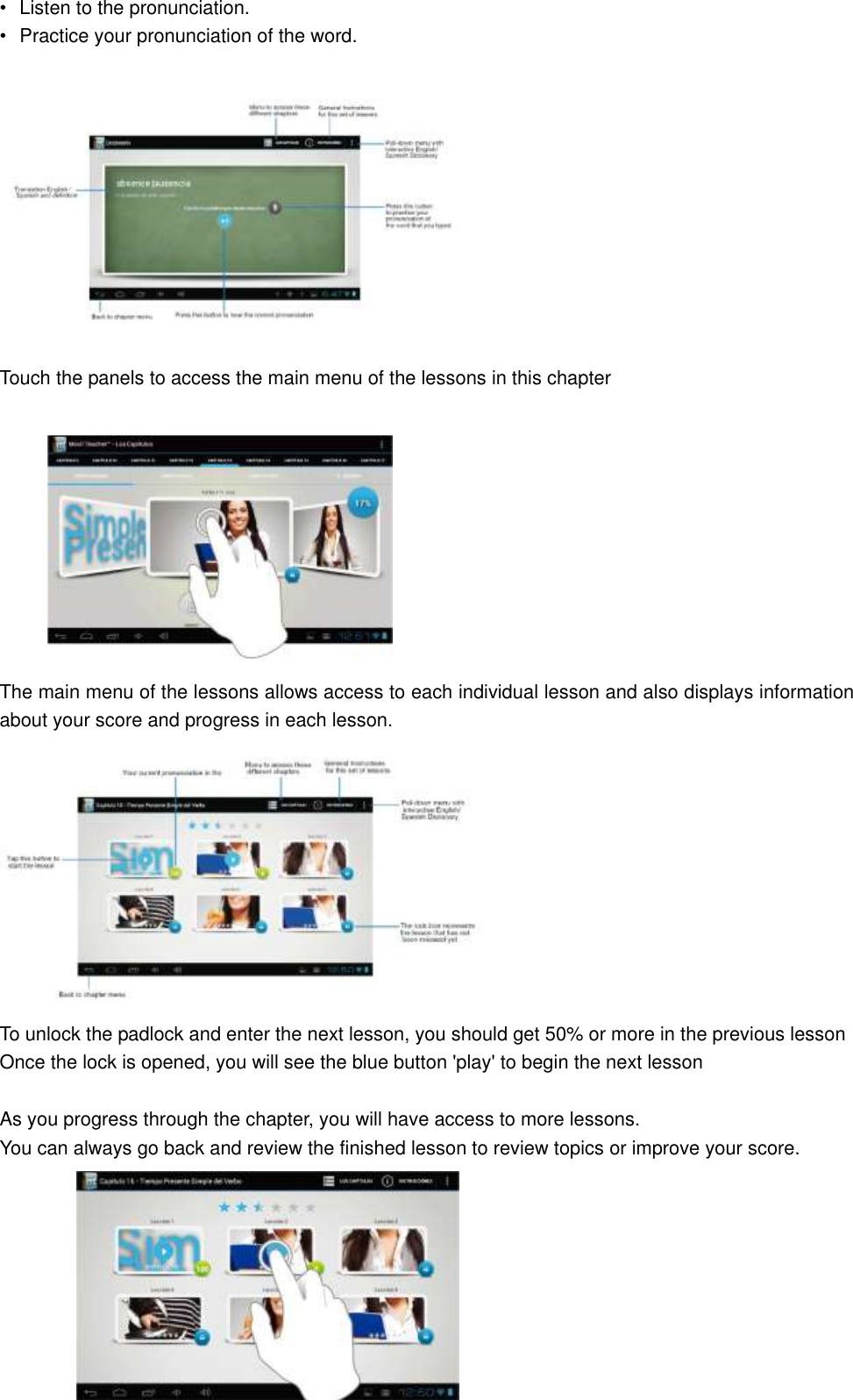 •  Listen to the pronunciation. •  Practice your pronunciation of the word.    Touch the panels to access the main menu of the lessons in this chapter           The main menu of the lessons allows access to each individual lesson and also displays information about your score and progress in each lesson.  To unlock the padlock and enter the next lesson, you should get 50% or more in the previous lesson Once the lock is opened, you will see the blue button &apos;play&apos; to begin the next lesson  As you progress through the chapter, you will have access to more lessons. You can always go back and review the finished lesson to review topics or improve your score.    