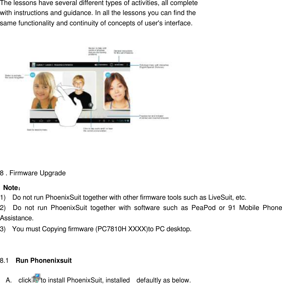       The lessons have several different types of activities, all complete with instructions and guidance. In all the lessons you can find the same functionality and continuity of concepts of user&apos;s interface.      8 . Firmware Upgrade Note： 1)    Do not run PhoenixSuit together with other firmware tools such as LiveSuit, etc.   2)    Do  not  run  PhoenixSuit  together  with  software  such  as  PeaPod  or  91  Mobile  Phone Assistance. 3)    You must Copying firmware (PC7810H XXXX)to PC desktop.     8.1   Run Phonenixsuit   A.    click to install PhoenixSuit, installed    defaultly as below.  