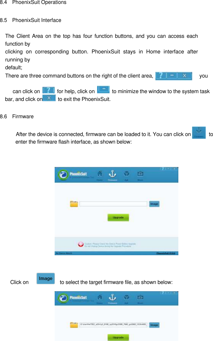    8.4    PhoenixSuit Operations   8.5    PhoenixSuit Interface  The  Client  Area  on the  top  has  four  function  buttons,  and  you  can  access  each function by   clicking  on  corresponding  button.  PhoenixSuit  stays  in  Home  interface  after running by   default;   There are three command buttons on the right of the client area,                                    you       can click on    for help, click on    to minimize the window to the system task bar, and click on   to exit the PhoenixSuit. 8.6    Firmware    After the device is connected, firmware can be loaded to it. You can click on              to enter the firmware flash interface, as shown below:            Click on        to select the target firmware file, as shown below:     