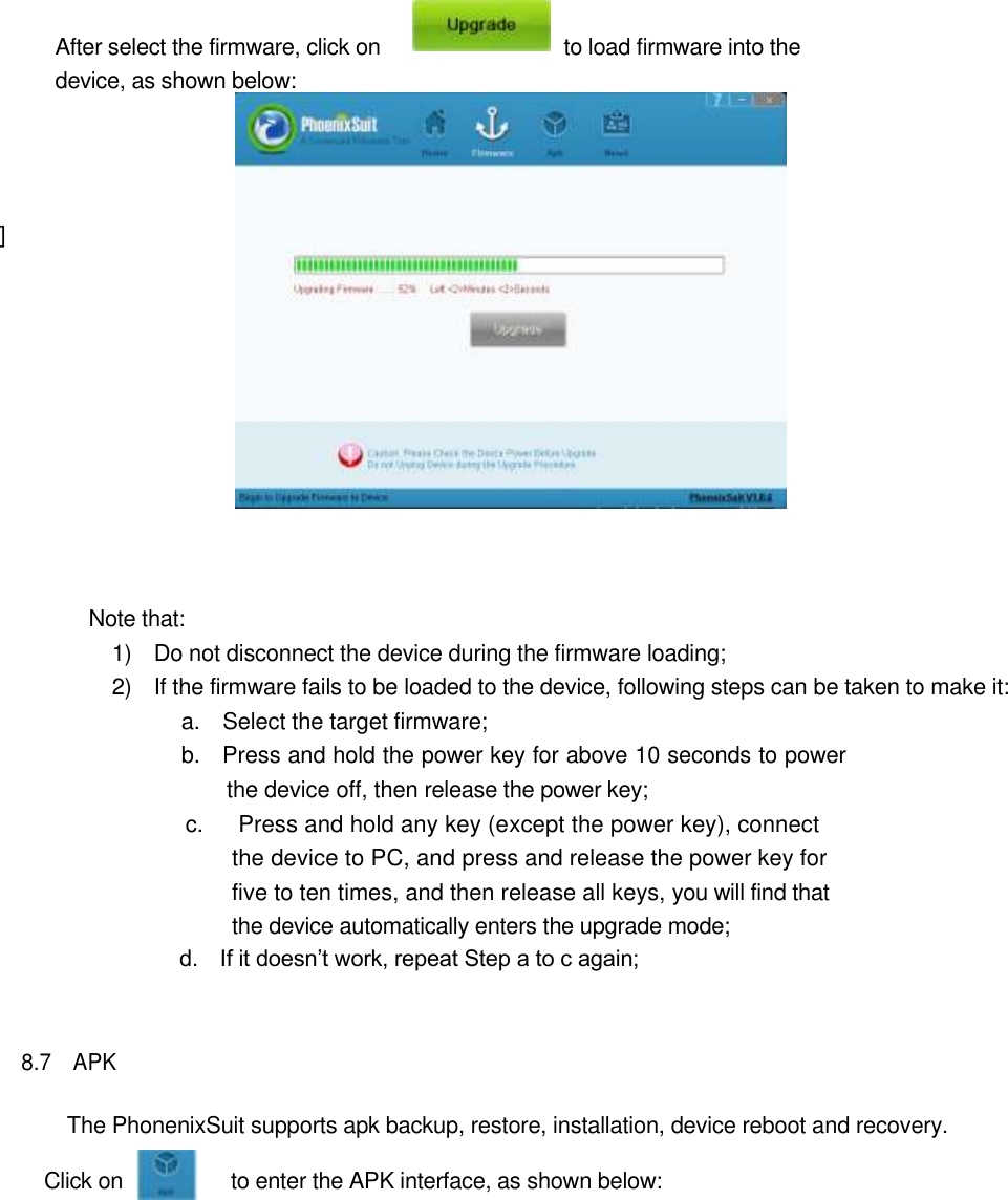          After select the firmware, click on                                  to load firmware into the device, as shown below:        ]          Note that:   1)    Do not disconnect the device during the firmware loading;   2)    If the firmware fails to be loaded to the device, following steps can be taken to make it:   a.    Select the target firmware;   b.    Press and hold the power key for above 10 seconds to power the device off, then release the power key;   c.      Press and hold any key (except the power key), connect the device to PC, and press and release the power key for five to ten times, and then release all keys, you will find that the device automatically enters the upgrade mode;   d.    If it doesn’t work, repeat Step a to c again;    8.7    APK    The PhonenixSuit supports apk backup, restore, installation, device reboot and recovery.    Click on                    to enter the APK interface, as shown below: 