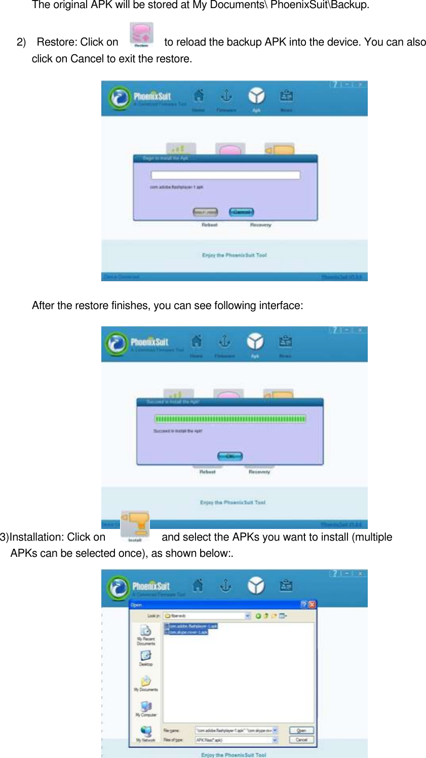   The original APK will be stored at My Documents\ PhoenixSuit\Backup.      2)    Restore: Click on              to reload the backup APK into the device. You can also click on Cancel to exit the restore.                                               After the restore finishes, you can see following interface:              3)Installation: Click on  and select the APKs you want to install (multiple APKs can be selected once), as shown below:.           