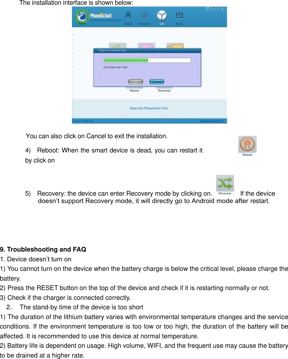       The installation interface is shown below:              You can also click on Cancel to exit the installation.   4)    Reboot: When the smart device is dead, you can restart it by click on     5)    Recovery: the device can enter Recovery mode by clicking on.                  If the device doesn’t support Recovery mode, it will directly go to Android mode after restart.       9. Troubleshooting and FAQ 1. Device doesn’t turn on   1) You cannot turn on the device when the battery charge is below the critical level, please charge the battery.   2) Press the RESET button on the top of the device and check if it is restarting normally or not.   3) Check if the charger is connected correctly.     2．  The stand-by time of the device is too short   1) The duration of the lithium battery varies with environmental temperature changes and the service conditions. If the environment temperature is too low or too high, the duration of the battery will be affected. It is recommended to use this device at normal temperature.   2) Battery life is dependent on usage. High volume, WIFI, and the frequent use may cause the battery to be drained at a higher rate.   