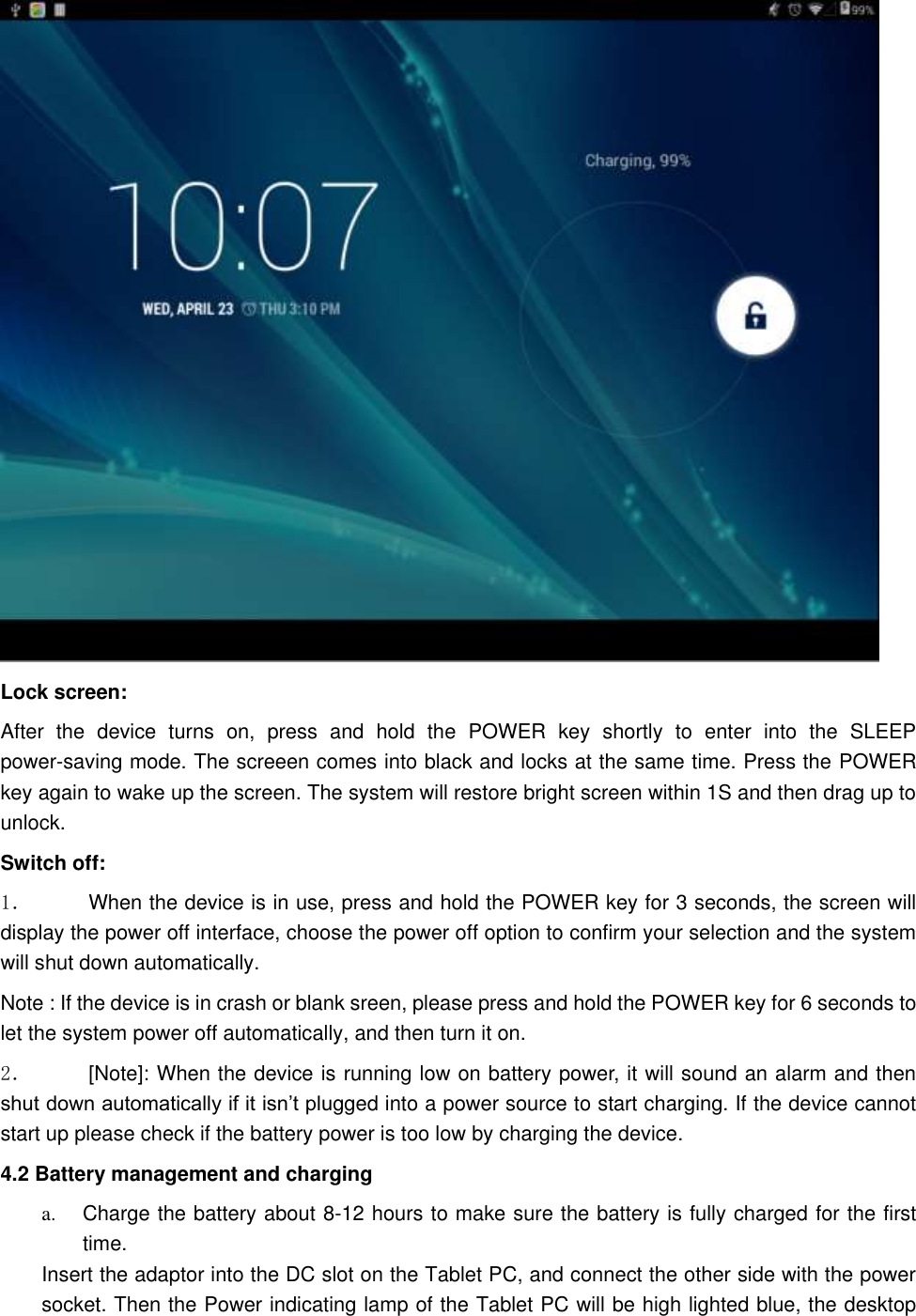  Lock screen: After  the  device  turns  on,  press  and  hold  the  POWER  key  shortly  to  enter  into  the  SLEEP power-saving mode. The screeen comes into black and locks at the same time. Press the POWER key again to wake up the screen. The system will restore bright screen within 1S and then drag up to unlock. Switch off:   1．  When the device is in use, press and hold the POWER key for 3 seconds, the screen will display the power off interface, choose the power off option to confirm your selection and the system will shut down automatically. Note : If the device is in crash or blank sreen, please press and hold the POWER key for 6 seconds to let the system power off automatically, and then turn it on. 2．  [Note]: When the device is running low on battery power, it will sound an alarm and then shut down automatically if it isn’t plugged into a power source to start charging. If the device cannot start up please check if the battery power is too low by charging the device. 4.2 Battery management and charging a.  Charge the battery about 8-12 hours to make sure the battery is fully charged for the first time. Insert the adaptor into the DC slot on the Tablet PC, and connect the other side with the power socket. Then the Power indicating lamp of the Tablet PC will be high lighted blue, the desktop 