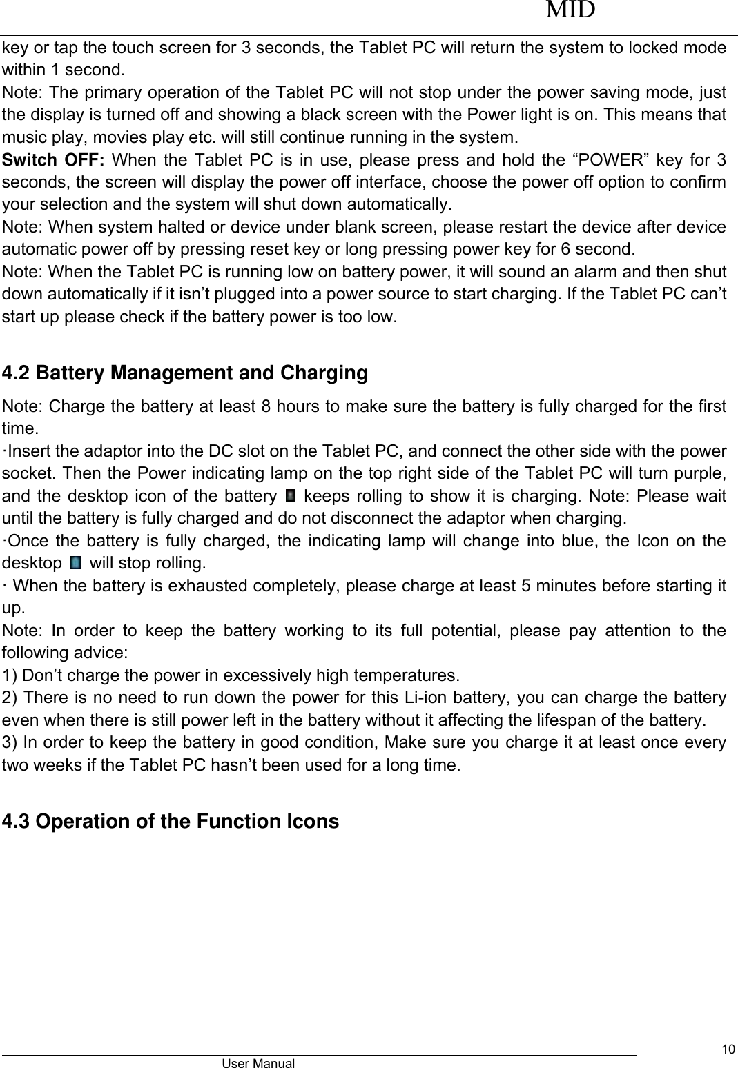      MID                                        User Manual     10 key or tap the touch screen for 3 seconds, the Tablet PC will return the system to locked mode within 1 second.   Note: The primary operation of the Tablet PC will not stop under the power saving mode, just the display is turned off and showing a black screen with the Power light is on. This means that music play, movies play etc. will still continue running in the system.   Switch OFF: When  the  Tablet  PC  is  in  use,  please press  and  hold  the  “POWER”  key for  3 seconds, the screen will display the power off interface, choose the power off option to confirm your selection and the system will shut down automatically.   Note: When system halted or device under blank screen, please restart the device after device automatic power off by pressing reset key or long pressing power key for 6 second. Note: When the Tablet PC is running low on battery power, it will sound an alarm and then shut down automatically if it isn’t plugged into a power source to start charging. If the Tablet PC can’t start up please check if the battery power is too low.  4.2 Battery Management and Charging Note: Charge the battery at least 8 hours to make sure the battery is fully charged for the first time.   ·Insert the adaptor into the DC slot on the Tablet PC, and connect the other side with the power socket. Then the Power indicating lamp on the top right side of the Tablet PC will turn purple, and the desktop icon of the battery    keeps rolling to show it is charging. Note: Please wait until the battery is fully charged and do not disconnect the adaptor when charging.   ·Once the battery is fully charged, the indicating lamp will change into blue, the Icon on the desktop    will stop rolling.   · When the battery is exhausted completely, please charge at least 5 minutes before starting it up.   Note:  In  order  to  keep  the  battery  working  to  its  full  potential,  please  pay  attention  to  the following advice:   1) Don’t charge the power in excessively high temperatures.   2) There is no need to run down the power for this Li-ion battery, you can charge the battery even when there is still power left in the battery without it affecting the lifespan of the battery.   3) In order to keep the battery in good condition, Make sure you charge it at least once every two weeks if the Tablet PC hasn’t been used for a long time.  4.3 Operation of the Function Icons 