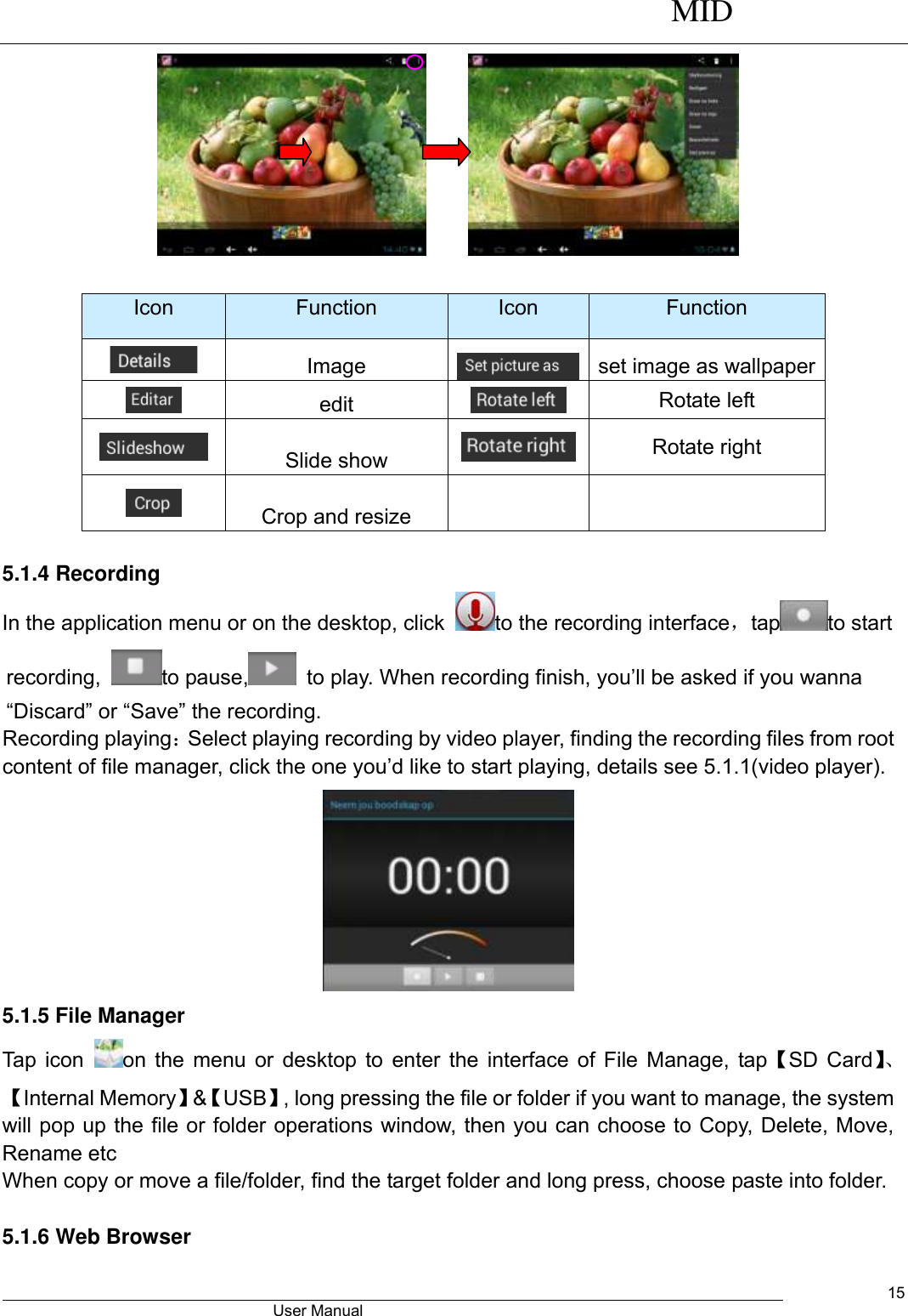      MID                                        User Manual     15        Icon Function Icon Function  Image  set image as wallpaper  edit  Rotate left  Slide show  Rotate right  Crop and resize    5.1.4 Recording In the application menu or on the desktop, click  to the recording interface，tap to start recording,  to pause,   to play. When recording finish, you’ll be asked if you wanna “Discard” or “Save” the recording. Recording playing：Select playing recording by video player, finding the recording files from root content of file manager, click the one you’d like to start playing, details see 5.1.1(video player).  5.1.5 File Manager Tap icon  on the menu or desktop to enter the interface of File Manage, tap【SD Card】、【Internal Memory】&amp;【USB】, long pressing the file or folder if you want to manage, the system will pop up the file or folder operations window, then you can choose to Copy, Delete, Move, Rename etc When copy or move a file/folder, find the target folder and long press, choose paste into folder.    5.1.6 Web Browser   