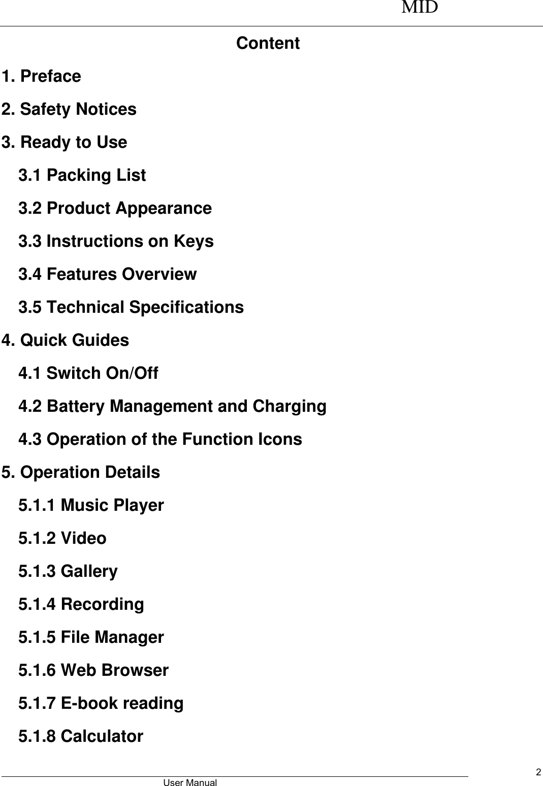      MID                                        User Manual     2 Content 1. Preface 2. Safety Notices 3. Ready to Use   3.1 Packing List   3.2 Product Appearance   3.3 Instructions on Keys   3.4 Features Overview   3.5 Technical Specifications 4. Quick Guides 4.1 Switch On/Off 4.2 Battery Management and Charging 4.3 Operation of the Function Icons   5. Operation Details   5.1.1 Music Player 5.1.2 Video   5.1.3 Gallery 5.1.4 Recording 5.1.5 File Manager   5.1.6 Web Browser 5.1.7 E-book reading 5.1.8 Calculator 