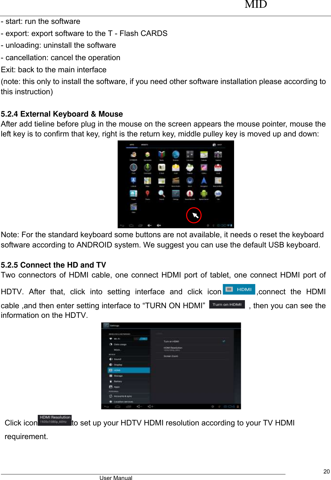      MID                                        User Manual     20 - start: run the software - export: export software to the T - Flash CARDS - unloading: uninstall the software - cancellation: cancel the operation Exit: back to the main interface (note: this only to install the software, if you need other software installation please according to this instruction)        5.2.4 External Keyboard &amp; Mouse After add tieline before plug in the mouse on the screen appears the mouse pointer, mouse the left key is to confirm that key, right is the return key, middle pulley key is moved up and down:  Note: For the standard keyboard some buttons are not available, it needs o reset the keyboard software according to ANDROID system. We suggest you can use the default USB keyboard.  5.2.5 Connect the HD and TV Two connectors of HDMI cable, one connect HDMI port of tablet, one connect HDMI port of HDTV.  After  that,  click  into  setting  interface  and  click  icon ,connect  the  HDMI cable ,and then enter setting interface to “TURN ON HDMI”    , then you can see the information on the HDTV.    Click icon to set up your HDTV HDMI resolution according to your TV HDMI requirement. 