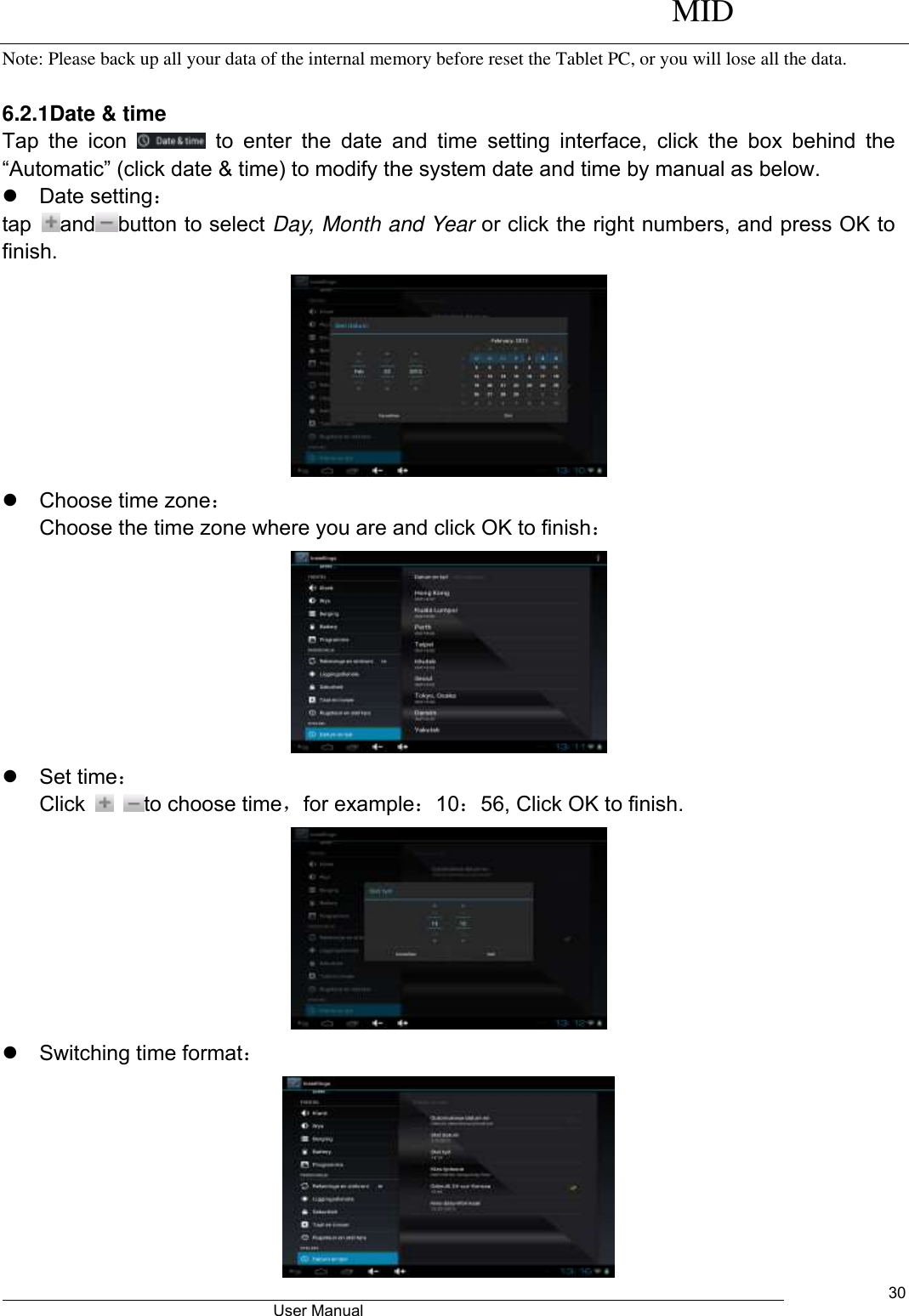      MID                                        User Manual     30 Note: Please back up all your data of the internal memory before reset the Tablet PC, or you will lose all the data.  6.2.1Date &amp; time Tap  the  icon    to  enter  the  date  and  time  setting  interface,  click  the  box  behind  the “Automatic” (click date &amp; time) to modify the system date and time by manual as below.   Date setting： tap  and button to select Day, Month and Year or click the right numbers, and press OK to finish.    Choose time zone： Choose the time zone where you are and click OK to finish：    Set time： Click    to choose time，for example：10：56, Click OK to finish.    Switching time format：  