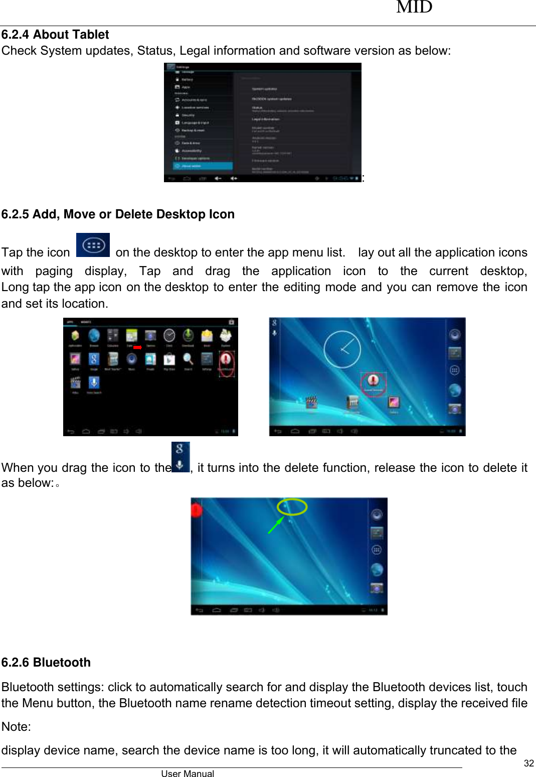     MID                                        User Manual     32 6.2.4 About Tablet Check System updates, Status, Legal information and software version as below: : 6.2.5 Add, Move or Delete Desktop Icon Tap the icon    on the desktop to enter the app menu list.    lay out all the application icons with  paging  display,  Tap  and  drag  the  application  icon  to  the  current  desktop, Long tap the app icon on the desktop to enter the editing mode and you can remove the icon and set its location.        When you drag the icon to the , it turns into the delete function, release the icon to delete it as below:。   6.2.6 Bluetooth Bluetooth settings: click to automatically search for and display the Bluetooth devices list, touch the Menu button, the Bluetooth name rename detection timeout setting, display the received file Note: display device name, search the device name is too long, it will automatically truncated to the 