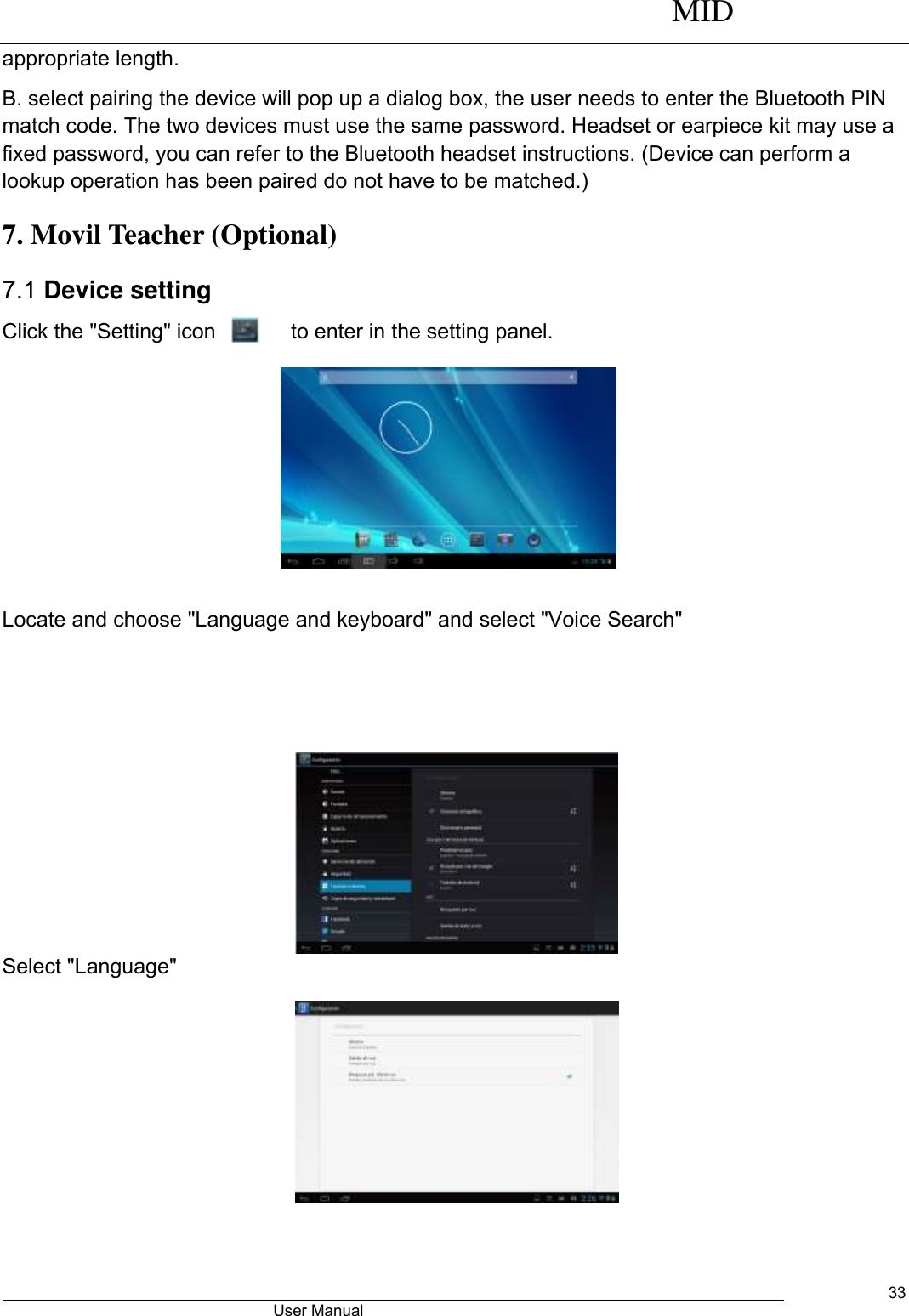      MID                                        User Manual     33 appropriate length. B. select pairing the device will pop up a dialog box, the user needs to enter the Bluetooth PIN match code. The two devices must use the same password. Headset or earpiece kit may use a fixed password, you can refer to the Bluetooth headset instructions. (Device can perform a lookup operation has been paired do not have to be matched.) 7. Movil Teacher (Optional)   7.1 Device setting Click the &quot;Setting&quot; icon             to enter in the setting panel.   Locate and choose &quot;Language and keyboard&quot; and select &quot;Voice Search&quot;         Select &quot;Language&quot;            