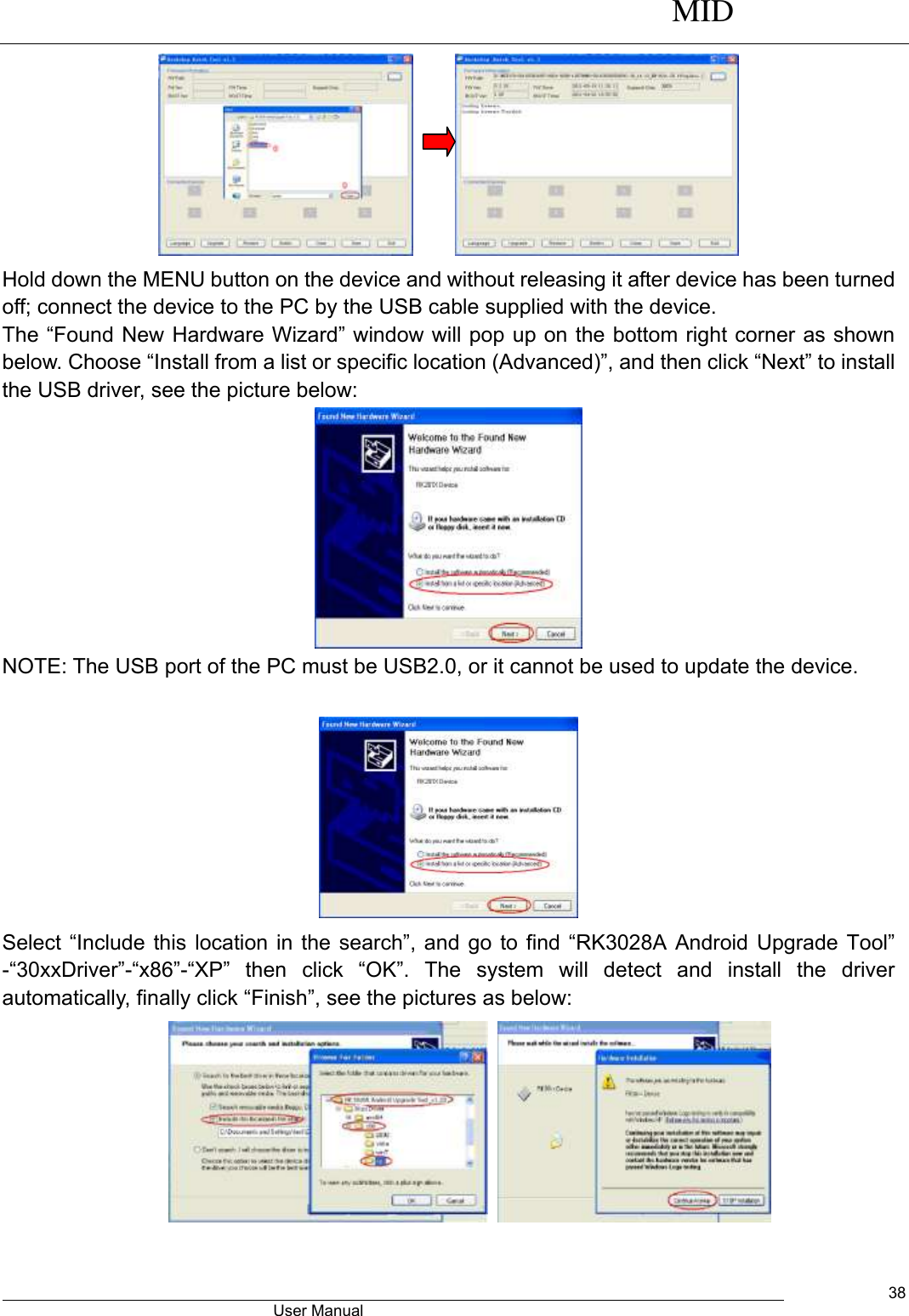      MID                                        User Manual     38       Hold down the MENU button on the device and without releasing it after device has been turned off; connect the device to the PC by the USB cable supplied with the device.   The “Found New Hardware Wizard” window will pop up on the bottom right corner as shown below. Choose “Install from a list or specific location (Advanced)”, and then click “Next” to install the USB driver, see the picture below:    NOTE: The USB port of the PC must be USB2.0, or it cannot be used to update the device.     Select “Include  this location  in the  search”, and go to find “RK3028A  Android Upgrade  Tool” -“30xxDriver”-“x86”-“XP” then  click  “OK”.  The  system  will  detect  and  install  the  driver automatically, finally click “Finish”, see the pictures as below:      