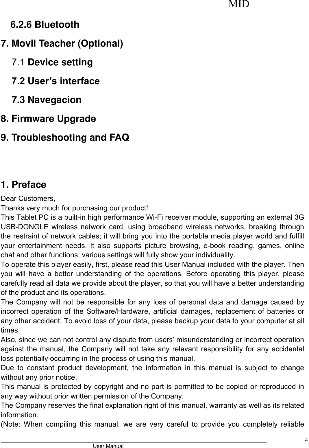      MID                                        User Manual     4 6.2.6 Bluetooth 7. Movil Teacher (Optional) 7.1 Device setting 7.2 User’s interface 7.3 Navegacion 8. Firmware Upgrade 9. Troubleshooting and FAQ   1. Preface Dear Customers, Thanks very much for purchasing our product! This Tablet PC is a built-in high performance Wi-Fi receiver module, supporting an external 3G USB-DONGLE wireless network card, using broadband wireless networks, breaking through the restraint of network cables; it will bring you into the portable media player world and fulfill your entertainment needs. It  also  supports picture browsing, e-book  reading,  games,  online chat and other functions; various settings will fully show your individuality. To operate this player easily, first, please read this User Manual included with the player. Then you will have  a better understanding of the operations. Before operating this  player, please carefully read all data we provide about the player, so that you will have a better understanding of the product and its operations.     The Company will not be responsible for any loss of personal data and damage caused by incorrect operation of the Software/Hardware, artificial damages, replacement of batteries or any other accident. To avoid loss of your data, please backup your data to your computer at all times. Also, since we can not control any dispute from users’ misunderstanding or incorrect operation against the manual, the Company will not take any relevant responsibility for any accidental loss potentially occurring in the process of using this manual. Due  to  constant  product  development,  the  information  in  this  manual  is  subject  to  change without any prior notice. This manual is protected by copyright and no part is permitted to be copied or reproduced in any way without prior written permission of the Company. The Company reserves the final explanation right of this manual, warranty as well as its related information. (Note:  When  compiling  this  manual,  we  are  very  careful  to  provide  you  completely  reliable 