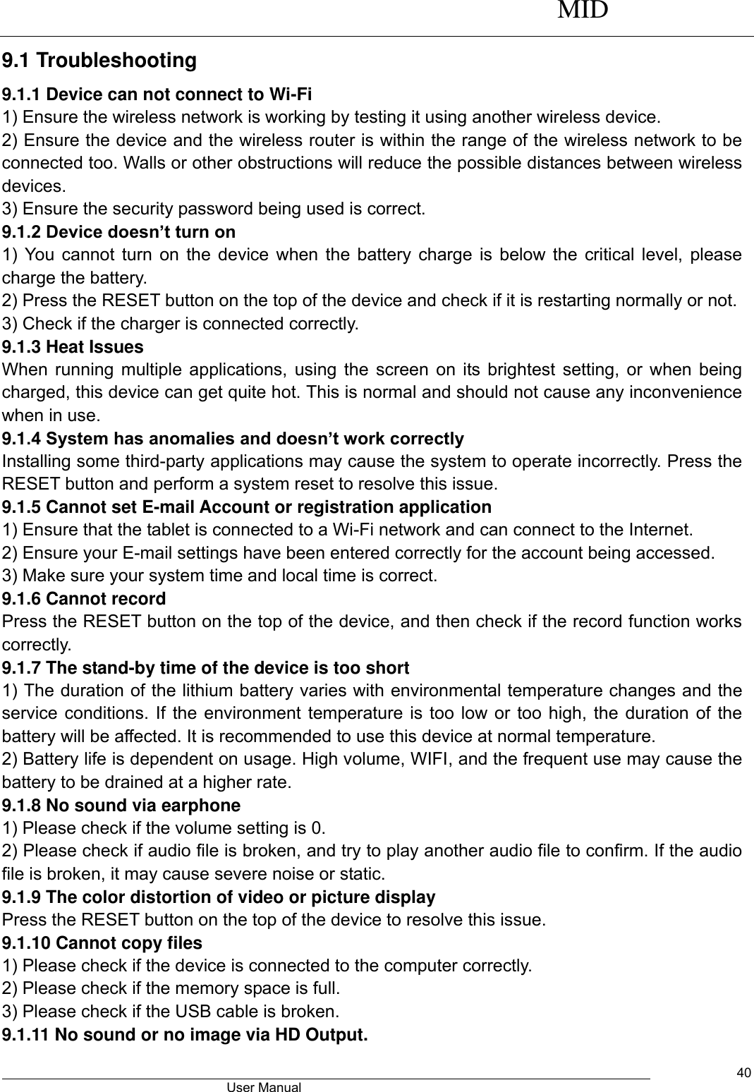      MID                                        User Manual     40 9.1 Troubleshooting   9.1.1 Device can not connect to Wi-Fi   1) Ensure the wireless network is working by testing it using another wireless device.   2) Ensure the device and the wireless router is within the range of the wireless network to be connected too. Walls or other obstructions will reduce the possible distances between wireless devices.   3) Ensure the security password being used is correct.   9.1.2 Device doesn’t turn on   1) You cannot turn on the device when the battery charge is below the critical level, please charge the battery.   2) Press the RESET button on the top of the device and check if it is restarting normally or not.   3) Check if the charger is connected correctly.   9.1.3 Heat Issues   When running multiple applications, using the screen on its brightest setting, or when being charged, this device can get quite hot. This is normal and should not cause any inconvenience when in use.   9.1.4 System has anomalies and doesn’t work correctly   Installing some third-party applications may cause the system to operate incorrectly. Press the RESET button and perform a system reset to resolve this issue.   9.1.5 Cannot set E-mail Account or registration application   1) Ensure that the tablet is connected to a Wi-Fi network and can connect to the Internet.   2) Ensure your E-mail settings have been entered correctly for the account being accessed.   3) Make sure your system time and local time is correct.   9.1.6 Cannot record   Press the RESET button on the top of the device, and then check if the record function works correctly.   9.1.7 The stand-by time of the device is too short   1) The duration of the lithium battery varies with environmental temperature changes and the service conditions. If the environment temperature is too low or too high, the duration of the battery will be affected. It is recommended to use this device at normal temperature.   2) Battery life is dependent on usage. High volume, WIFI, and the frequent use may cause the battery to be drained at a higher rate.   9.1.8 No sound via earphone   1) Please check if the volume setting is 0.   2) Please check if audio file is broken, and try to play another audio file to confirm. If the audio file is broken, it may cause severe noise or static.   9.1.9 The color distortion of video or picture display   Press the RESET button on the top of the device to resolve this issue.   9.1.10 Cannot copy files   1) Please check if the device is connected to the computer correctly.   2) Please check if the memory space is full. 3) Please check if the USB cable is broken.   9.1.11 No sound or no image via HD Output.   