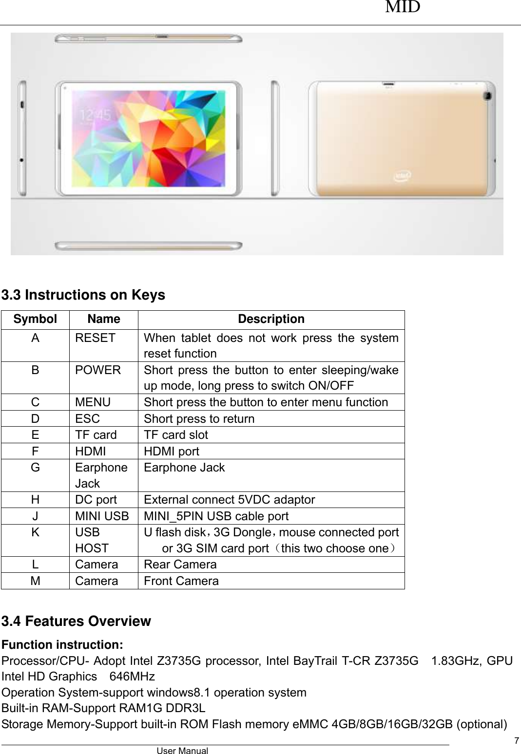      MID                                        User Manual     7   3.3 Instructions on Keys Symbol Name Description A RESET   When  tablet  does  not  work  press  the  system reset function B POWER Short press the button to enter sleeping/wake up mode, long press to switch ON/OFF C MENU Short press the button to enter menu function D ESC   Short press to return E TF card TF card slot F HDMI HDMI port G Earphone Jack Earphone Jack H DC port External connect 5VDC adaptor J MINI USB   MINI_5PIN USB cable port K USB HOST U flash disk，3G Dongle，mouse connected port or 3G SIM card port（this two choose one） L Camera Rear Camera M Camera Front Camera  3.4 Features Overview Function instruction: Processor/CPU- Adopt Intel Z3735G processor, Intel BayTrail T-CR Z3735G  1.83GHz, GPU Intel HD Graphics  646MHz   Operation System-support windows8.1 operation system Built-in RAM-Support RAM1G DDR3L Storage Memory-Support built-in ROM Flash memory eMMC 4GB/8GB/16GB/32GB (optional) 