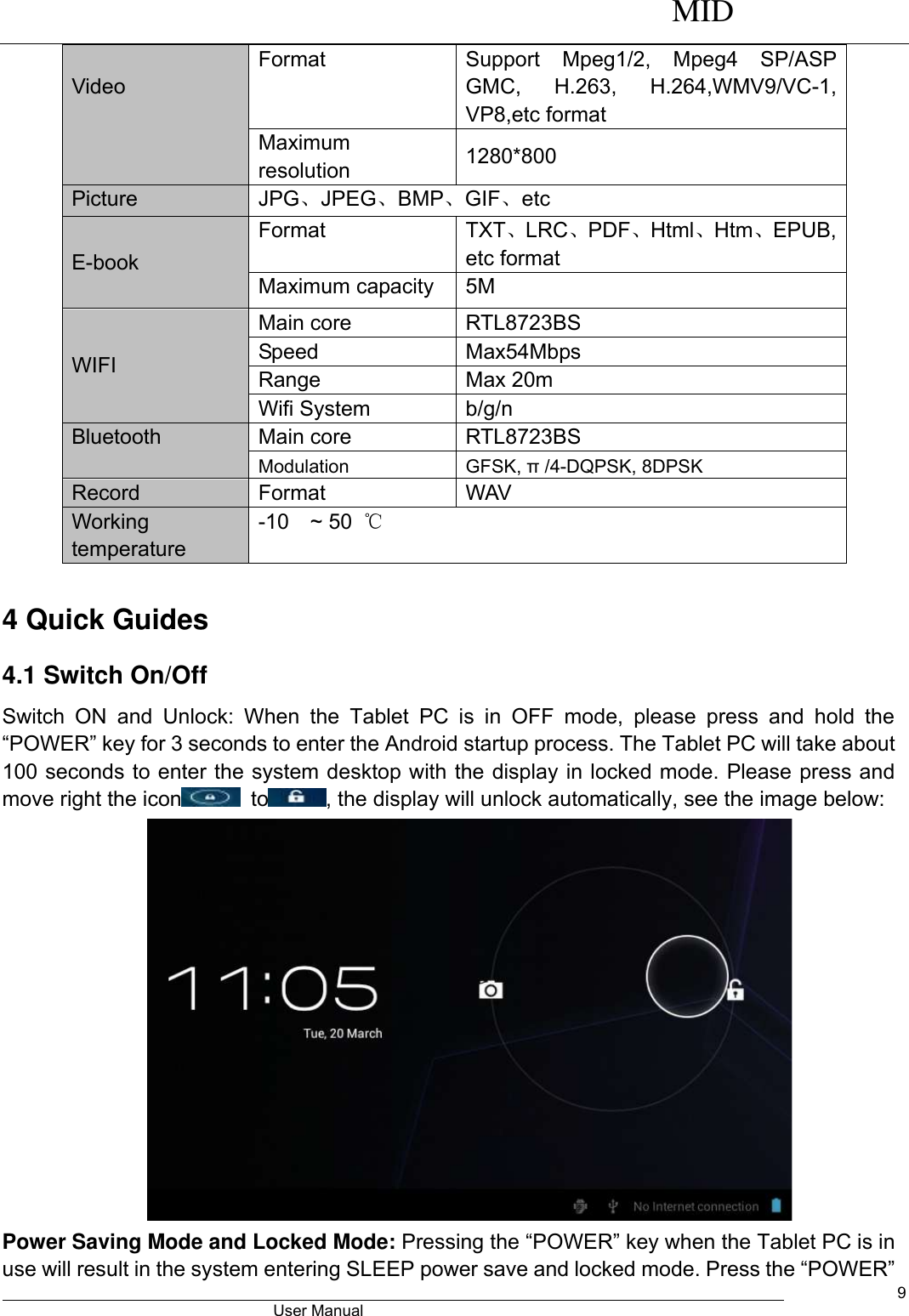      MID                                        User Manual     9  Video Format Support  Mpeg1/2,  Mpeg4  SP/ASP GMC,  H.263,  H.264,WMV9/VC-1, VP8,etc format Maximum resolution 1280*800 Picture JPG、JPEG、BMP、GIF、etc E-book Format TXT、LRC、PDF、Html、Htm、EPUB, etc format Maximum capacity 5M WIFI   Main core RTL8723BS Speed Max54Mbps Range Max 20m Wifi System b/g/n Bluetooth Main core RTL8723BS Modulation GFSK, π /4-DQPSK, 8DPSK Record Format WAV   Working temperature -10  ~ 50  ℃  4 Quick Guides 4.1 Switch On/Off Switch  ON  and  Unlock:  When  the  Tablet  PC  is  in  OFF  mode,  please  press  and  hold  the “POWER” key for 3 seconds to enter the Android startup process. The Tablet PC will take about 100 seconds to enter the system desktop with the display in locked mode. Please press and move right the icon   to , the display will unlock automatically, see the image below:  Power Saving Mode and Locked Mode: Pressing the “POWER” key when the Tablet PC is in use will result in the system entering SLEEP power save and locked mode. Press the “POWER” 