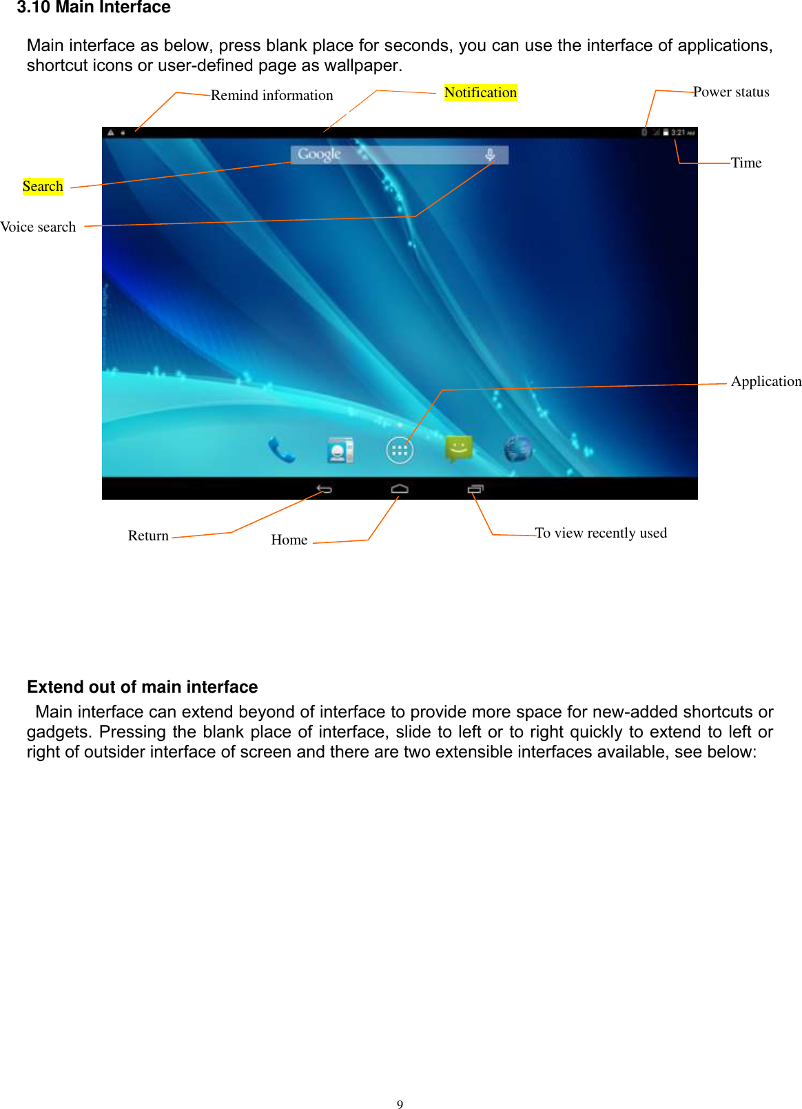      9 3.10 Main Interface Main interface as below, press blank place for seconds, you can use the interface of applications, shortcut icons or user-defined page as wallpaper.           Extend out of main interface   Main interface can extend beyond of interface to provide more space for new-added shortcuts or gadgets. Pressing the blank place of interface, slide to left or to right quickly to extend to left or right of outsider interface of screen and there are two extensible interfaces available, see below: Search  Voice search  Return  Home To view recently used Notification Remind information    Time Power status  Application 