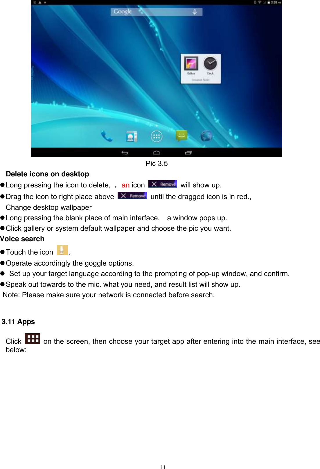      11  Pic 3.5 Delete icons on desktop  Long pressing the icon to delete,  ，an icon    will show up.  Drag the icon to right place above    until the dragged icon is in red.,   Change desktop wallpaper  Long pressing the blank place of main interface,    a window pops up.  Click gallery or system default wallpaper and choose the pic you want. Voice search  Touch the icon  。  Operate accordingly the goggle options.    Set up your target language according to the prompting of pop-up window, and confirm.  Speak out towards to the mic. what you need, and result list will show up.    Note: Please make sure your network is connected before search.  3.11 Apps Click    on the screen, then choose your target app after entering into the main interface, see below: 