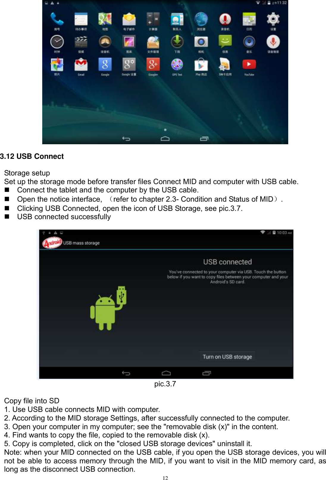      12  3.12 USB Connect Storage setup Set up the storage mode before transfer files Connect MID and computer with USB cable.   Connect the tablet and the computer by the USB cable.   Open the notice interface,  （refer to chapter 2.3- Condition and Status of MID）.   Clicking USB Connected, open the icon of USB Storage, see pic.3.7.   USB connected successfully     pic.3.7  Copy file into SD 1. Use USB cable connects MID with computer. 2. According to the MID storage Settings, after successfully connected to the computer. 3. Open your computer in my computer; see the &quot;removable disk (x)&quot; in the content. 4. Find wants to copy the file, copied to the removable disk (x). 5. Copy is completed, click on the &quot;closed USB storage devices&quot; uninstall it. Note: when your MID connected on the USB cable, if you open the USB storage devices, you will not be able to access memory through the MID, if you want to visit in the MID memory card, as long as the disconnect USB connection. 