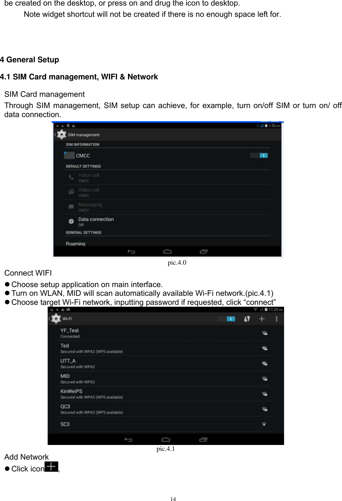      14 be created on the desktop, or press on and drug the icon to desktop.       Note widget shortcut will not be created if there is no enough space left for.    4 General Setup 4.1 SIM Card management, WIFI &amp; Network SIM Card management Through SIM management, SIM setup can achieve, for example, turn on/off SIM or turn on/ off data connection.                                                                        pic.4.0 Connect WIFI  Choose setup application on main interface.  Turn on WLAN, MID will scan automatically available Wi-Fi network.(pic.4.1)  Choose target Wi-Fi network, inputting password if requested, click “connect”  pic.4.1 Add Network  Click icon ,   