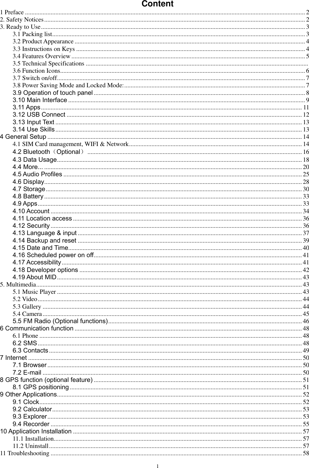      1 Content 1 Preface ............................................................................................................................................................................... 2 2. Safety Notices ................................................................................................................................................................... 2 3. Ready to Use ..................................................................................................................................................................... 3 3.1 Packing list .............................................................................................................................................................. 3 3.2 Product Appearance ................................................................................................................................................ 4 3.3 Instructions on Keys ............................................................................................................................................... 4 3.4 Features Overview .................................................................................................................................................. 5 3.5 Technical Specifications ...........................................................................................................................................  3.6 Function Icons......................................................................................................................................................... 6 3.7 Switch on/off ........................................................................................................................................................... 7 3.8 Power Saving Mode and Locked Mode: ................................................................................................................. 7 3.9 Operation of touch panel .................................................................................................................................... 8 3.10 Main Interface .................................................................................................................................................... 9 3.11 Apps ................................................................................................................................................................... 11 3.12 USB Connect ................................................................................................................................................... 12 3.13 Input Text .......................................................................................................................................................... 13 3.14 Use Skills .......................................................................................................................................................... 13 4 General Setup ............................................................................................................................................................... 14 4.1 SIM Card management, WIFI &amp; Network ............................................................................................................ 14 4.2 Bluetooth（Optional） ...................................................................................................................................... 16 4.3 Data Usage ......................................................................................................................................................... 18 4.4 More... ................................................................................................................................................................. 20 4.5 Audio Profiles ..................................................................................................................................................... 25 4.6 Display ................................................................................................................................................................. 28 4.7 Storage ................................................................................................................................................................ 30 4.8 Battery ................................................................................................................................................................. 33 4.9 Apps ..................................................................................................................................................................... 33 4.10 Account ............................................................................................................................................................. 34 4.11 Location access ............................................................................................................................................... 36 4.12 Security ............................................................................................................................................................. 36 4.13 Language &amp; input ............................................................................................................................................ 37 4.14 Backup and reset ............................................................................................................................................ 39 4.15 Date and Time .................................................................................................................................................. 40 4.16 Scheduled power on off .................................................................................................................................. 41 4.17 Accessibility ...................................................................................................................................................... 41 4.18 Developer options ........................................................................................................................................... 42 4.19 About MID ......................................................................................................................................................... 43 5. Multimedia ...................................................................................................................................................................... 43 5.1 Music Player ......................................................................................................................................................... 43 5.2 Video ..................................................................................................................................................................... 44 5.3 Gallery .................................................................................................................................................................. 44 5.4 Camera .................................................................................................................................................................. 45 5.5 FM Radio (Optional functions) ......................................................................................................................... 46 6 Communication function .............................................................................................................................................. 48 6.1 Phone .................................................................................................................................................................... 48 6.2 SMS ..................................................................................................................................................................... 48 6.3 Contacts .............................................................................................................................................................. 49 7 Internet ........................................................................................................................................................................... 50 7.1 Browser ............................................................................................................................................................... 50 7.2 E-mail .................................................................................................................................................................. 50 8 GPS function (optional feature) .................................................................................................................................. 51 8.1 GPS positioning ................................................................................................................................................. 51 9 Other Applications ......................................................................................................................................................... 52 9.1 Clock .................................................................................................................................................................... 52 9.2 Calculator ............................................................................................................................................................ 53 9.3 Explorer ............................................................................................................................................................... 53 9.4 Recorder ............................................................................................................................................................. 55 10 Application Installation ............................................................................................................................................... 57 11.1 Installation ........................................................................................................................................................... 57 11.2 Uninstall .............................................................................................................................................................. 57 11 Troubleshooting ............................................................................................................................................................. 58 