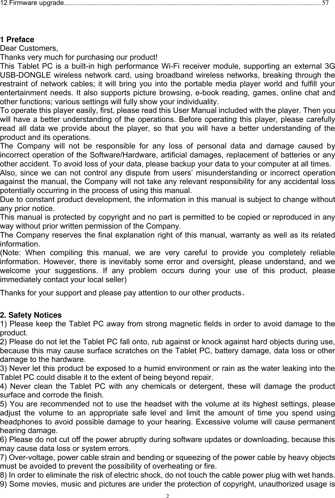      2 12 Firmware upgrade....................................................................................................................................................... 57    1 Preface Dear Customers, Thanks very much for purchasing our product! This Tablet PC is a built-in high performance Wi-Fi receiver module, supporting an external 3G USB-DONGLE wireless network card, using broadband wireless networks, breaking through the restraint of network cables; it will bring you into the portable media player world and fulfill your entertainment needs. It also supports picture browsing, e-book reading, games, online chat and other functions; various settings will fully show your individuality. To operate this player easily, first, please read this User Manual included with the player. Then you will have a better understanding of the operations. Before operating this player, please carefully read all data we provide about the player, so that you will have a better  understanding of the product and its operations.     The  Company  will  not  be  responsible  for  any  loss  of  personal  data  and  damage  caused  by incorrect operation of the Software/Hardware, artificial damages, replacement of batteries or any other accident. To avoid loss of your data, please backup your data to your computer at all times. Also,  since  we  can  not  control  any  dispute  from  users’  misunderstanding or incorrect operation against the manual, the Company will not take any relevant responsibility for any accidental loss potentially occurring in the process of using this manual. Due to constant product development, the information in this manual is subject to change without any prior notice. This manual is protected by copyright and no part is permitted to be copied or reproduced in any way without prior written permission of the Company. The Company reserves the final explanation right of this manual, warranty as well as its related information. (Note:  When  compiling  this  manual,  we  are  very  careful  to  provide  you  completely  reliable information. However, there is inevitably some error and oversight, please understand, and we welcome  your  suggestions.  If  any  problem  occurs  during  your  use  of  this  product,  please immediately contact your local seller) Thanks for your support and please pay attention to our other products。  2. Safety Notices 1) Please keep the Tablet PC away from strong magnetic fields in order to avoid damage to the product.   2) Please do not let the Tablet PC fall onto, rub against or knock against hard objects during use, because this may cause surface scratches on the Tablet PC, battery damage, data loss or other damage to the hardware.   3) Never let this product be exposed to a humid environment or rain as the water leaking into the Tablet PC could disable it to the extent of being beyond repair.   4) Never clean the Tablet PC with any  chemicals or detergent, these will damage  the product surface and corrode the finish.   5) You are recommended not to use the headset with the volume at its highest settings, please adjust  the  volume  to  an  appropriate  safe  level  and  limit  the  amount  of  time  you  spend  using headphones to avoid possible damage to your hearing. Excessive volume will cause permanent hearing damage.   6) Please do not cut off the power abruptly during software updates or downloading, because this may cause data loss or system errors. 7) Over-voltage, power cable strain and bending or squeezing of the power cable by heavy objects must be avoided to prevent the possibility of overheating or fire.   8) In order to eliminate the risk of electric shock, do not touch the cable power plug with wet hands.   9) Some movies, music and pictures are under the protection of copyright, unauthorized usage is 