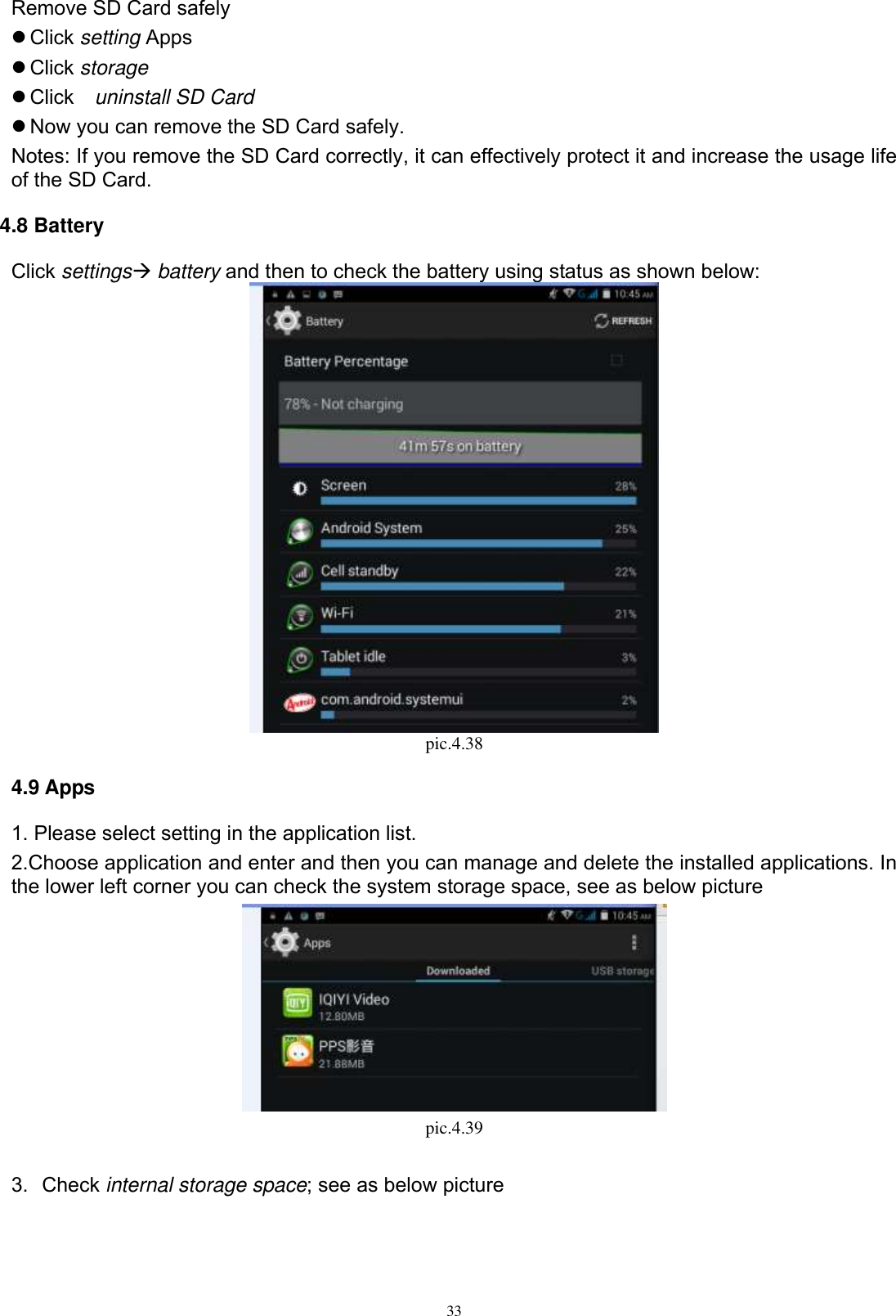      33 Remove SD Card safely    Click setting Apps  Click storage  Click    uninstall SD Card  Now you can remove the SD Card safely. Notes: If you remove the SD Card correctly, it can effectively protect it and increase the usage life of the SD Card. 4.8 Battery Click settings battery and then to check the battery using status as shown below:  pic.4.38 4.9 Apps 1. Please select setting in the application list. 2.Choose application and enter and then you can manage and delete the installed applications. In the lower left corner you can check the system storage space, see as below picture    pic.4.39  3.  Check internal storage space; see as below picture   