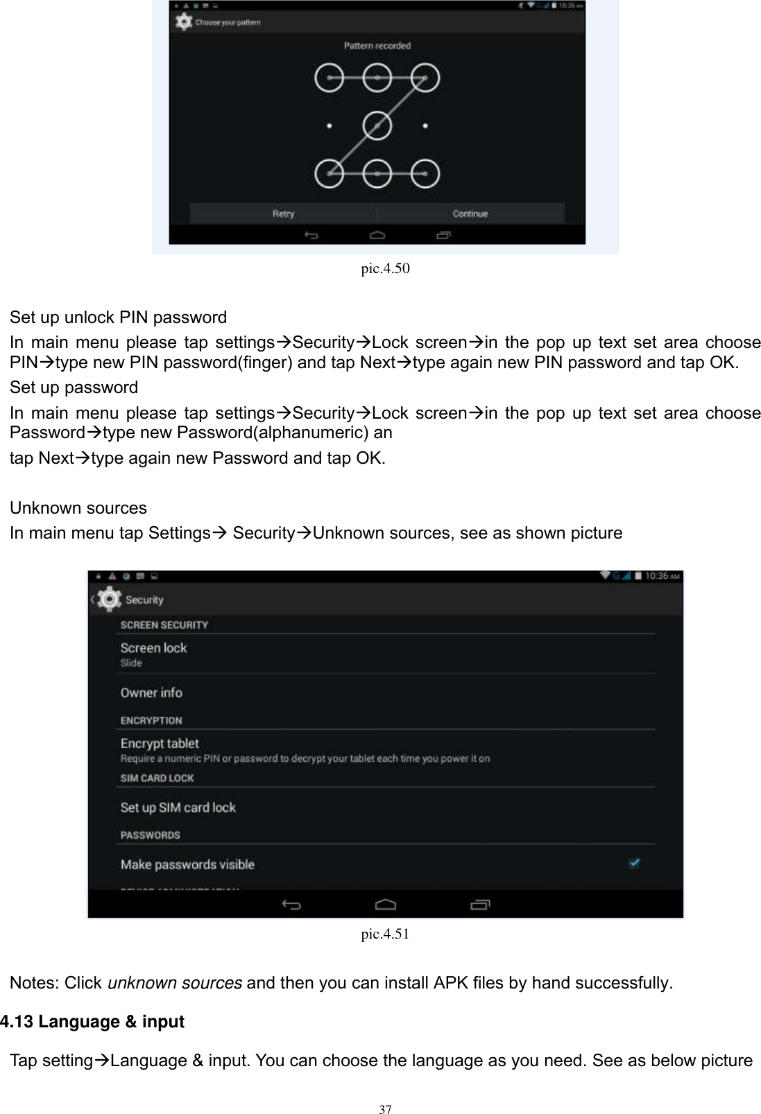      37  pic.4.50  Set up unlock PIN password In main menu please tap settingsSecurityLock screenin the pop up text set area choose PINtype new PIN password(finger) and tap Nexttype again new PIN password and tap OK. Set up password In main menu please tap settingsSecurityLock screenin the pop up text set area choose Passwordtype new Password(alphanumeric) an tap Nexttype again new Password and tap OK.  Unknown sources In main menu tap Settings SecurityUnknown sources, see as shown picture     pic.4.51  Notes: Click unknown sources and then you can install APK files by hand successfully.   4.13 Language &amp; input Tap settingLanguage &amp; input. You can choose the language as you need. See as below picture 